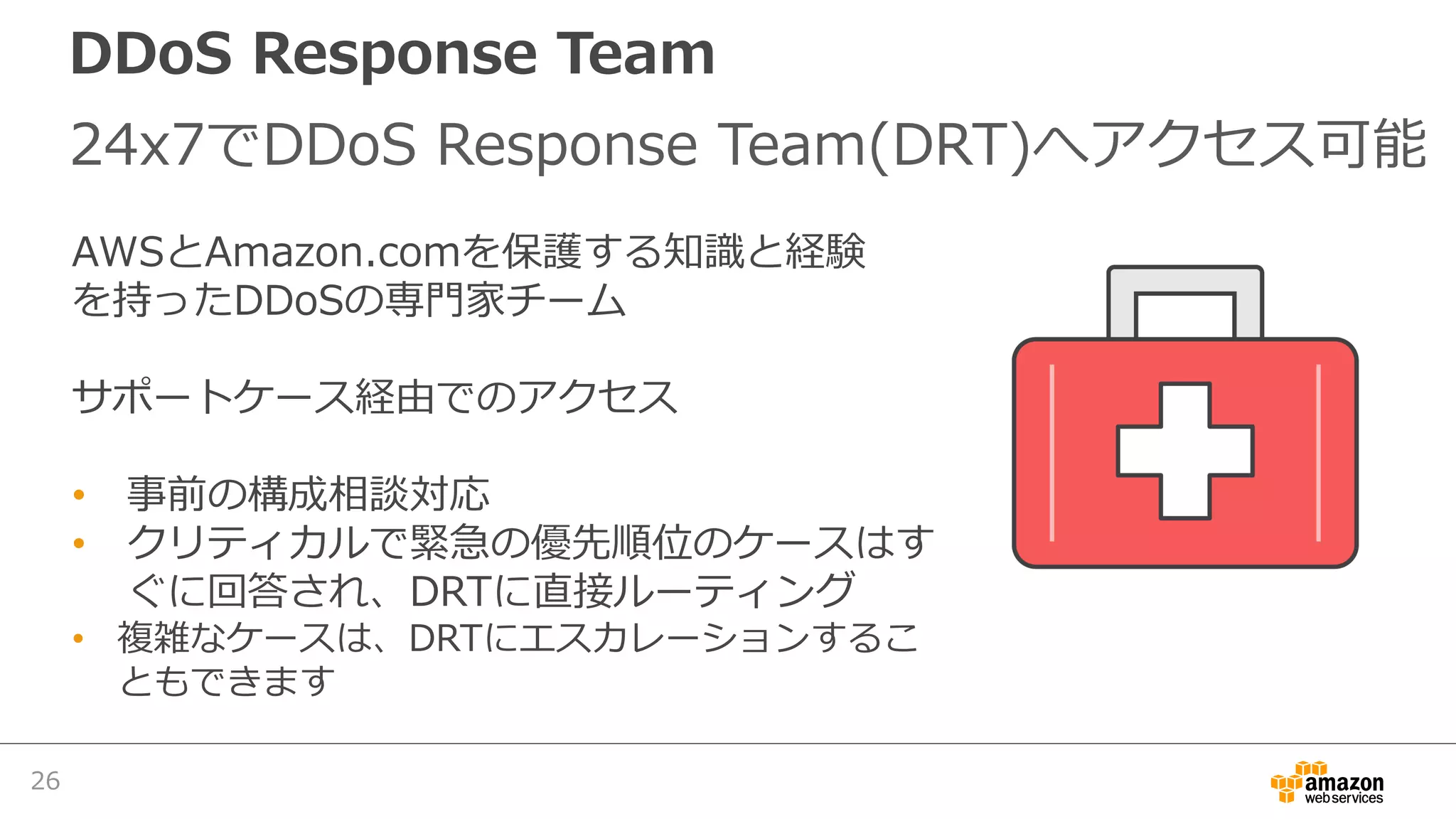 DDoS Response Team
24x7でDDoS Response Team(DRT)へアクセス可能
26
AWSとAmazon.comを保護する知識と経験
を持ったDDoSの専⾨家チーム
サポートケース経由でのアクセス
• 事前の構成相談対応
• クリティカルで緊急の優先順位のケースはす
ぐに回答され、DRTに直接ルーティング
• 複雑なケースは、DRTにエスカレーションするこ
ともできます
 