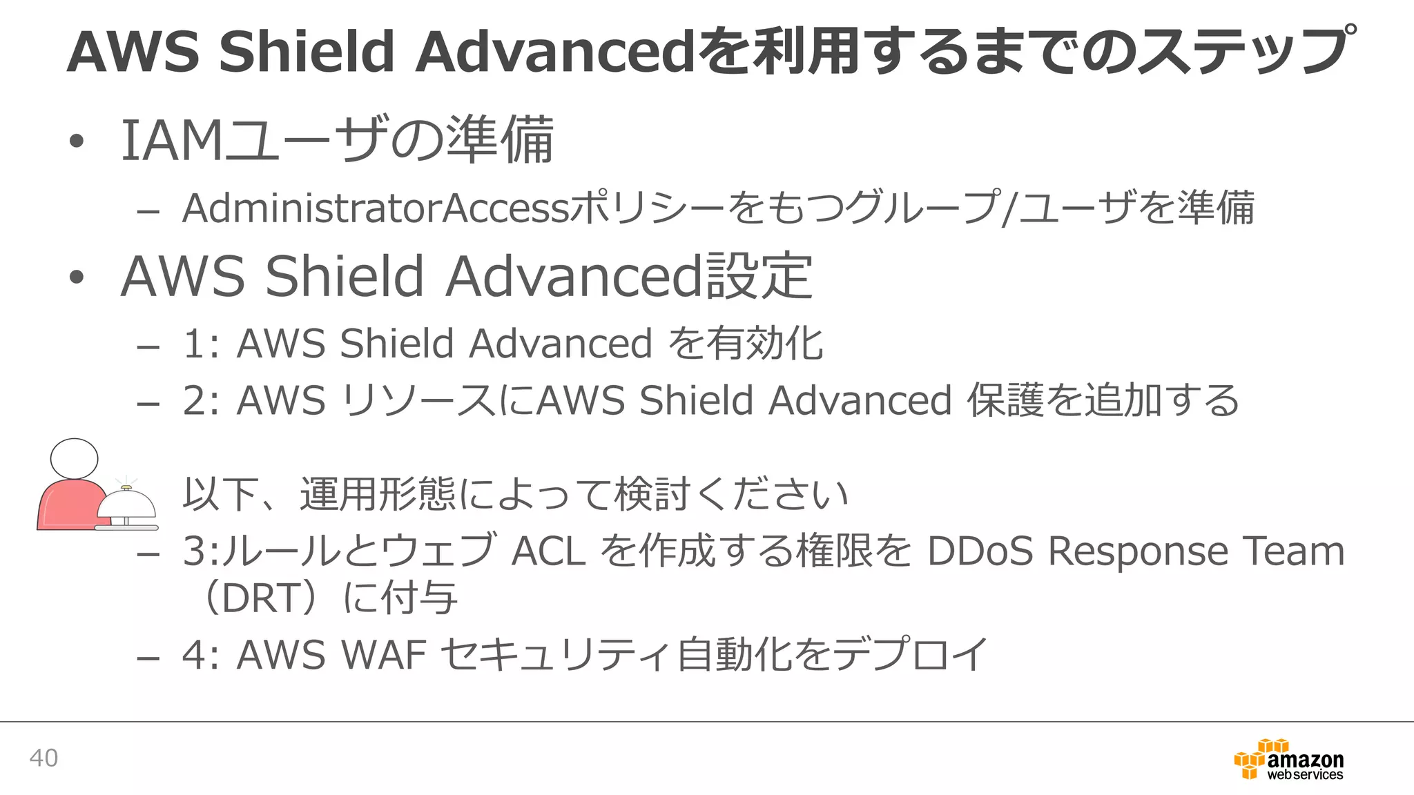 AWS Shield Advancedを利⽤するまでのステップ
• IAMユーザの準備
– AdministratorAccessポリシーをもつグループ/ユーザを準備
• AWS Shield Advanced設定
– 1: AWS Shield Advanced を有効化
– 2: AWS リソースにAWS Shield Advanced 保護を追加する
以下、運⽤形態によって検討ください
– 3:ルールとウェブ ACL を作成する権限を DDoS Response Team
（DRT）に付与
– 4: AWS WAF セキュリティ⾃動化をデプロイ
40
 
