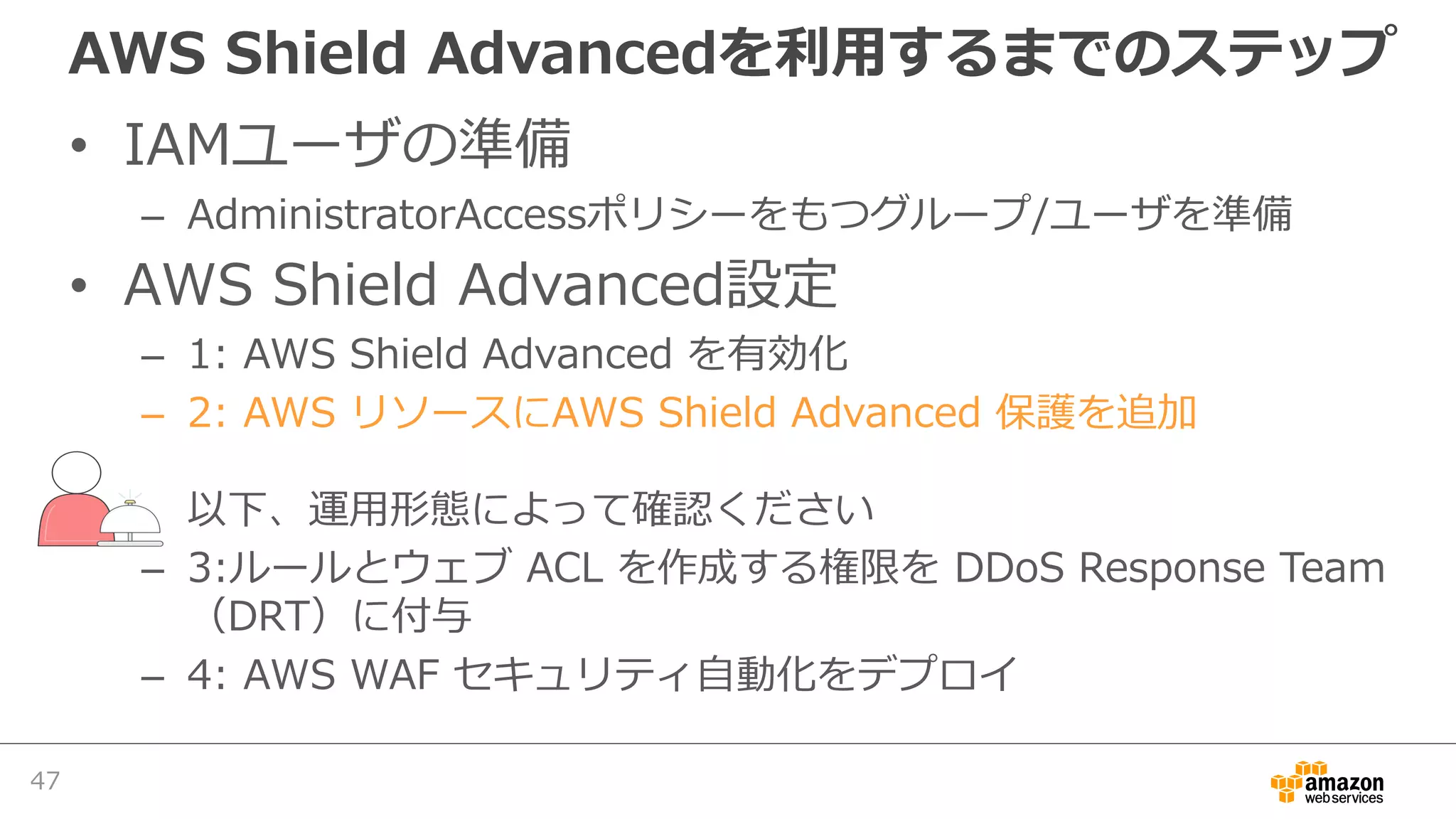 AWS Shield Advancedを利⽤するまでのステップ
• IAMユーザの準備
– AdministratorAccessポリシーをもつグループ/ユーザを準備
• AWS Shield Advanced設定
– 1: AWS Shield Advanced を有効化
– 2: AWS リソースにAWS Shield Advanced 保護を追加
以下、運⽤形態によって確認ください
– 3:ルールとウェブ ACL を作成する権限を DDoS Response Team
（DRT）に付与
– 4: AWS WAF セキュリティ⾃動化をデプロイ
47
 