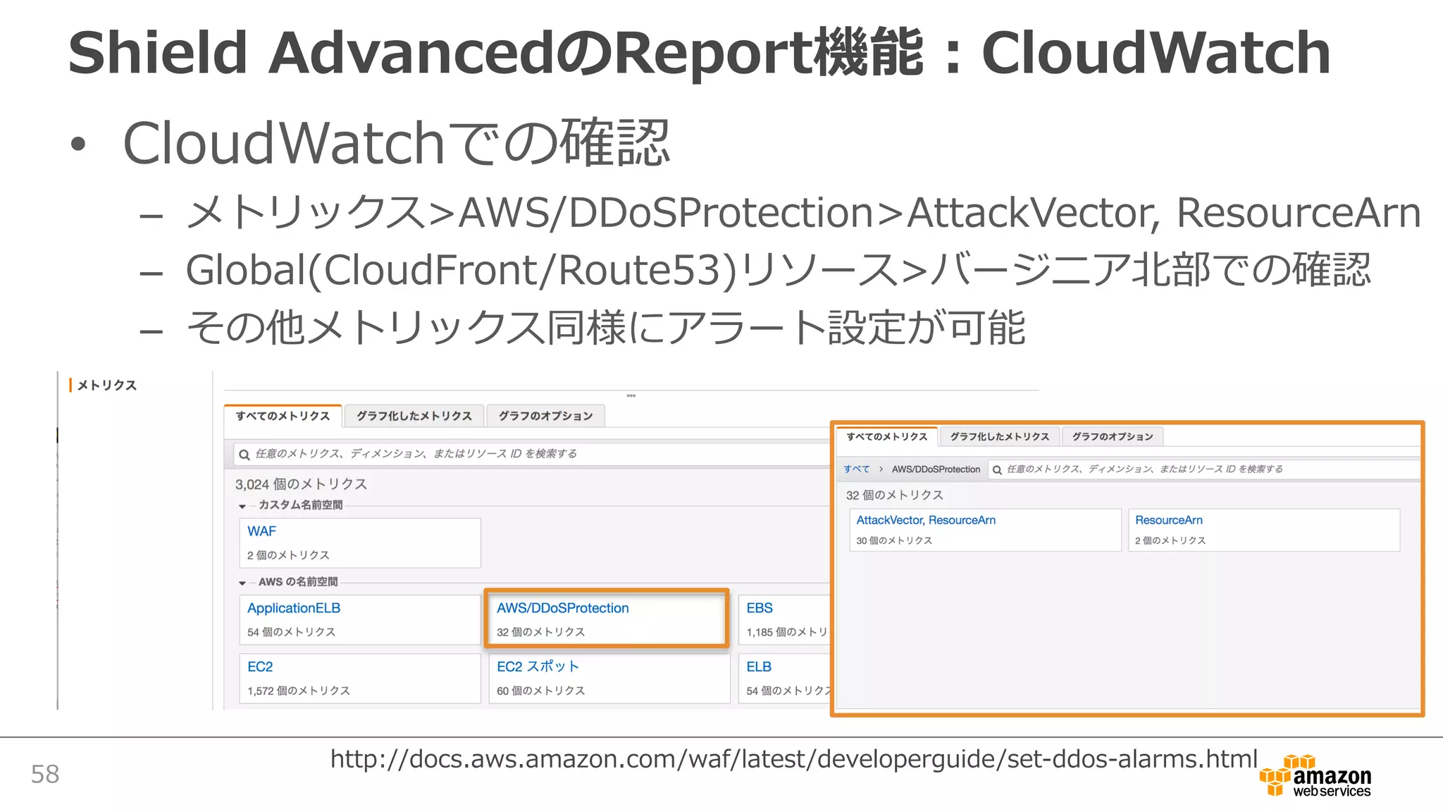 Shield AdvancedのReport機能：CloudWatch
• CloudWatchでの確認
– メトリックス>AWS/DDoSProtection>AttackVector, ResourceArn
– Global(CloudFront/Route53)リソース>バージニア北部での確認
– その他メトリックス同様にアラート設定が可能
58
http://docs.aws.amazon.com/waf/latest/developerguide/set-ddos-alarms.html
 