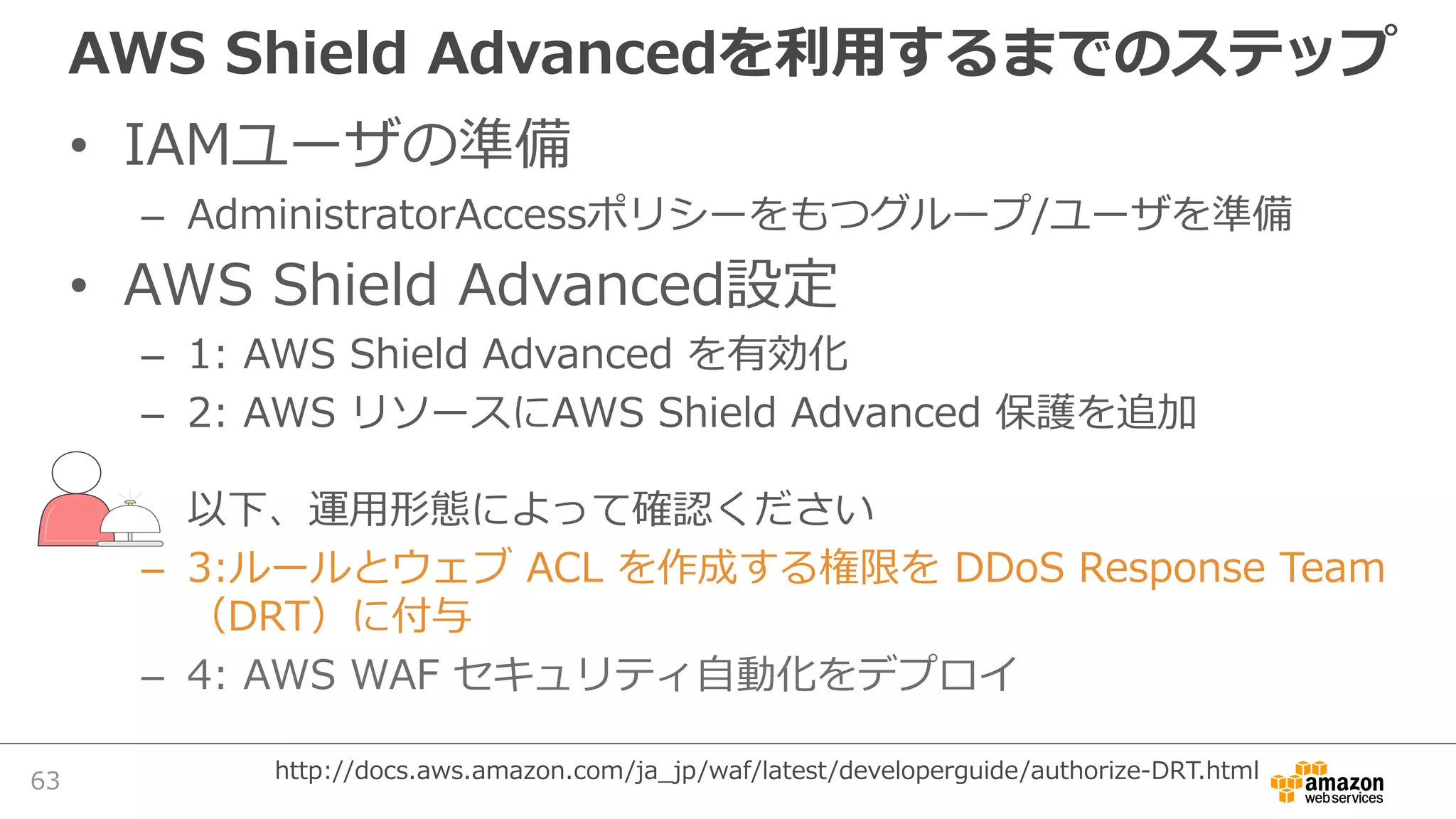 AWS Shield Advancedを利⽤するまでのステップ
• IAMユーザの準備
– AdministratorAccessポリシーをもつグループ/ユーザを準備
• AWS Shield Advanced設定
– 1: AWS Shield Advanced を有効化
– 2: AWS リソースにAWS Shield Advanced 保護を追加
以下、運⽤形態によって確認ください
– 3:ルールとウェブ ACL を作成する権限を DDoS Response Team
（DRT）に付与
– 4: AWS WAF セキュリティ⾃動化をデプロイ
63 http://docs.aws.amazon.com/ja_jp/waf/latest/developerguide/authorize-DRT.html
 