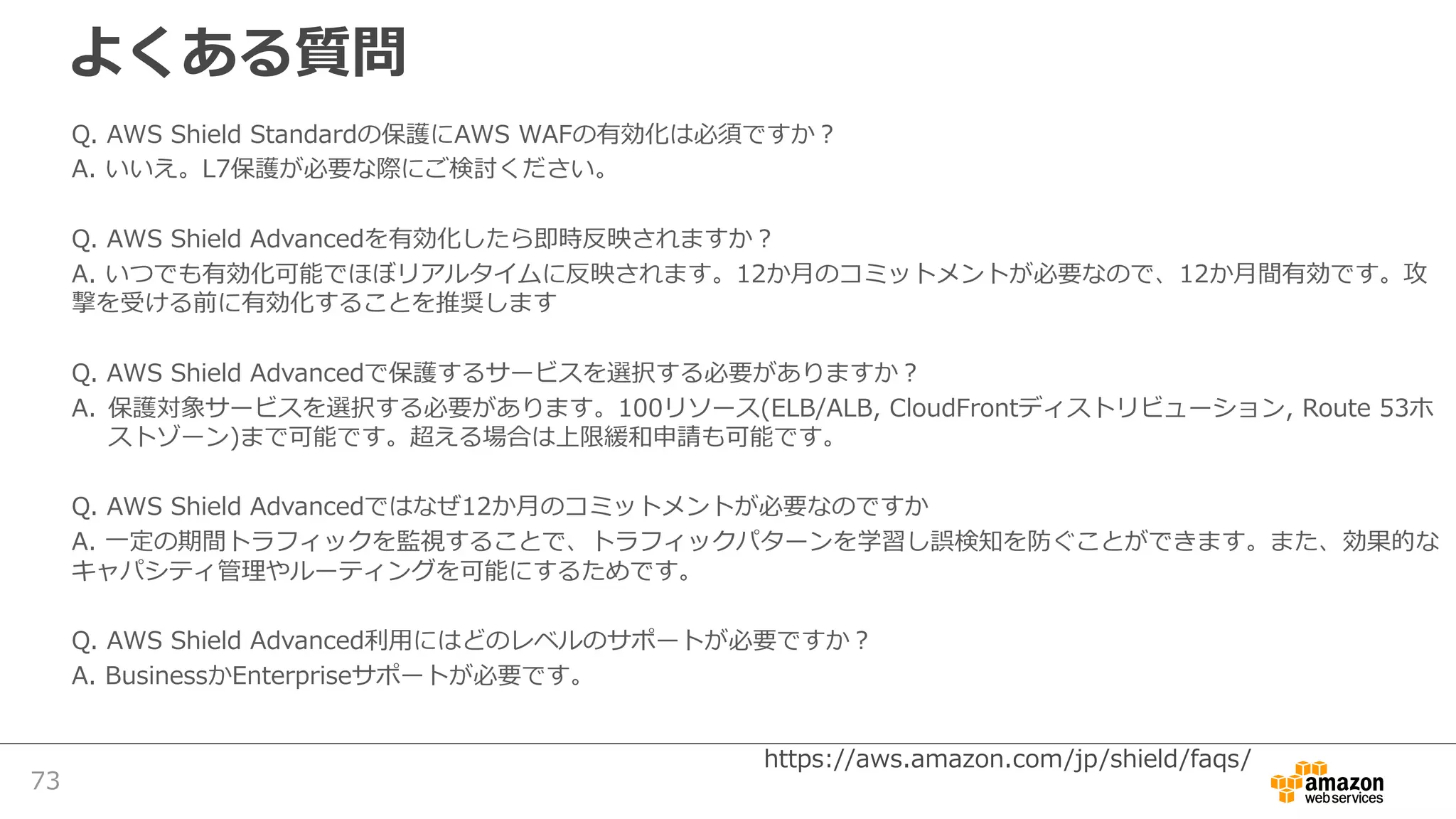 よくある質問
Q. AWS Shield Standardの保護にAWS WAFの有効化は必須ですか？
A. いいえ。L7保護が必要な際にご検討ください。
Q. AWS Shield Advancedを有効化したら即時反映されますか？
A. いつでも有効化可能でほぼリアルタイムに反映されます。12か⽉のコミットメントが必要なので、12か⽉間有効です。攻
撃を受ける前に有効化することを推奨します
Q. AWS Shield Advancedで保護するサービスを選択する必要がありますか？
A. 保護対象サービスを選択する必要があります。100リソース(ELB/ALB, CloudFrontディストリビューション, Route 53ホ
ストゾーン)まで可能です。超える場合は上限緩和申請も可能です。
Q. AWS Shield Advancedではなぜ12か⽉のコミットメントが必要なのですか
A. ⼀定の期間トラフィックを監視することで、トラフィックパターンを学習し誤検知を防ぐことができます。また、効果的な
キャパシティ管理やルーティングを可能にするためです。
Q. AWS Shield Advanced利⽤にはどのレベルのサポートが必要ですか？
A. BusinessかEnterpriseサポートが必要です。
73
https://aws.amazon.com/jp/shield/faqs/
 