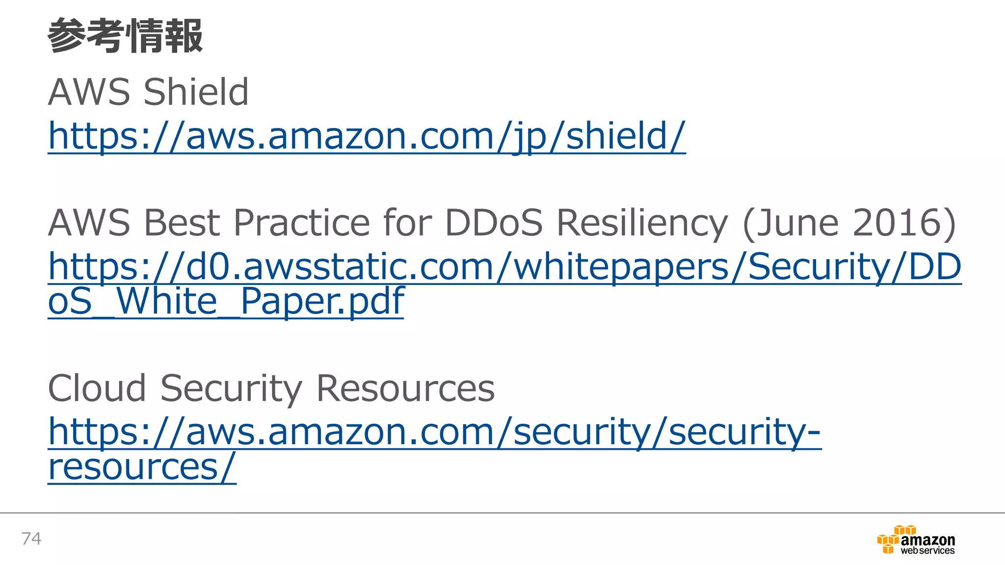 参考情報
AWS Shield
https://aws.amazon.com/jp/shield/
AWS Best Practice for DDoS Resiliency (June 2016)
https://d0.awsstatic.com/whitepapers/Security/DD
oS_White_Paper.pdf
Cloud Security Resources
https://aws.amazon.com/security/security-
resources/
74
 