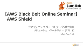 【AWS Black Belt Online Seminar】
AWS Shield
アマゾン ウェブ サービス ジャパン株式会社
ソリューションアーキテクト 安司 仁
2017.07.18
 