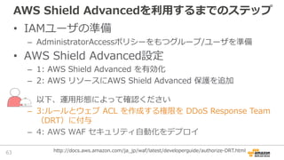 AWS Shield Advancedを利⽤するまでのステップ
• IAMユーザの準備
– AdministratorAccessポリシーをもつグループ/ユーザを準備
• AWS Shield Advanced設定
– 1: AWS Shiel...