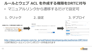 ルールとウェブ ACL を作成する権限をDRTに付与
• マニュアルリンクから遷移するだけで設定可
65
1. クリック 2. 設定 3. デプロイ
http://docs.aws.amazon.com/ja_jp/waf/latest/dev...