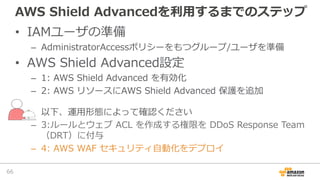 AWS Shield Advancedを利⽤するまでのステップ
• IAMユーザの準備
– AdministratorAccessポリシーをもつグループ/ユーザを準備
• AWS Shield Advanced設定
– 1: AWS Shiel...