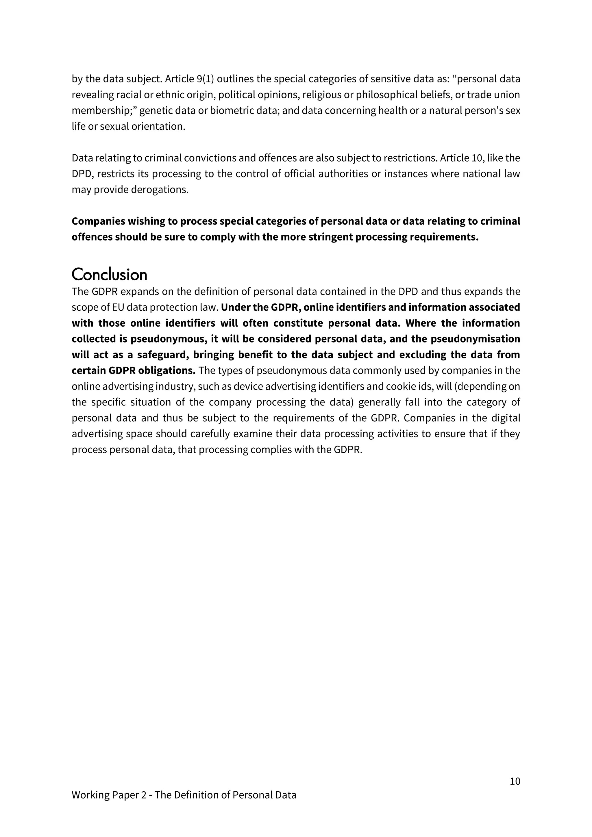 10
Working Paper 2 - The Definition of Personal Data
by the data subject. Article 9(1) outlines the special categories of sensitive data as: “personal data
revealing racial or ethnic origin, political opinions, religious or philosophical beliefs, or trade union
membership;” genetic data or biometric data; and data concerning health or a natural person's sex
life or sexual orientation.
Data relating to criminal convictions and offences are also subject to restrictions. Article 10, like the
DPD, restricts its processing to the control of official authorities or instances where national law
may provide derogations.
Companies wishing to process special categories of personal data or data relating to criminal
offences should be sure to comply with the more stringent processing requirements.
Conclusion
The GDPR expands on the definition of personal data contained in the DPD and thus expands the
scope of EU data protection law. Under the GDPR, online identifiers and information associated
with those online identifiers will often constitute personal data. Where the information
collected is pseudonymous, it will be considered personal data, and the pseudonymisation
will act as a safeguard, bringing benefit to the data subject and excluding the data from
certain GDPR obligations. The types of pseudonymous data commonly used by companies in the
online advertising industry, such as device advertising identifiers and cookie ids, will (depending on
the specific situation of the company processing the data) generally fall into the category of
personal data and thus be subject to the requirements of the GDPR. Companies in the digital
advertising space should carefully examine their data processing activities to ensure that if they
process personal data, that processing complies with the GDPR.
 