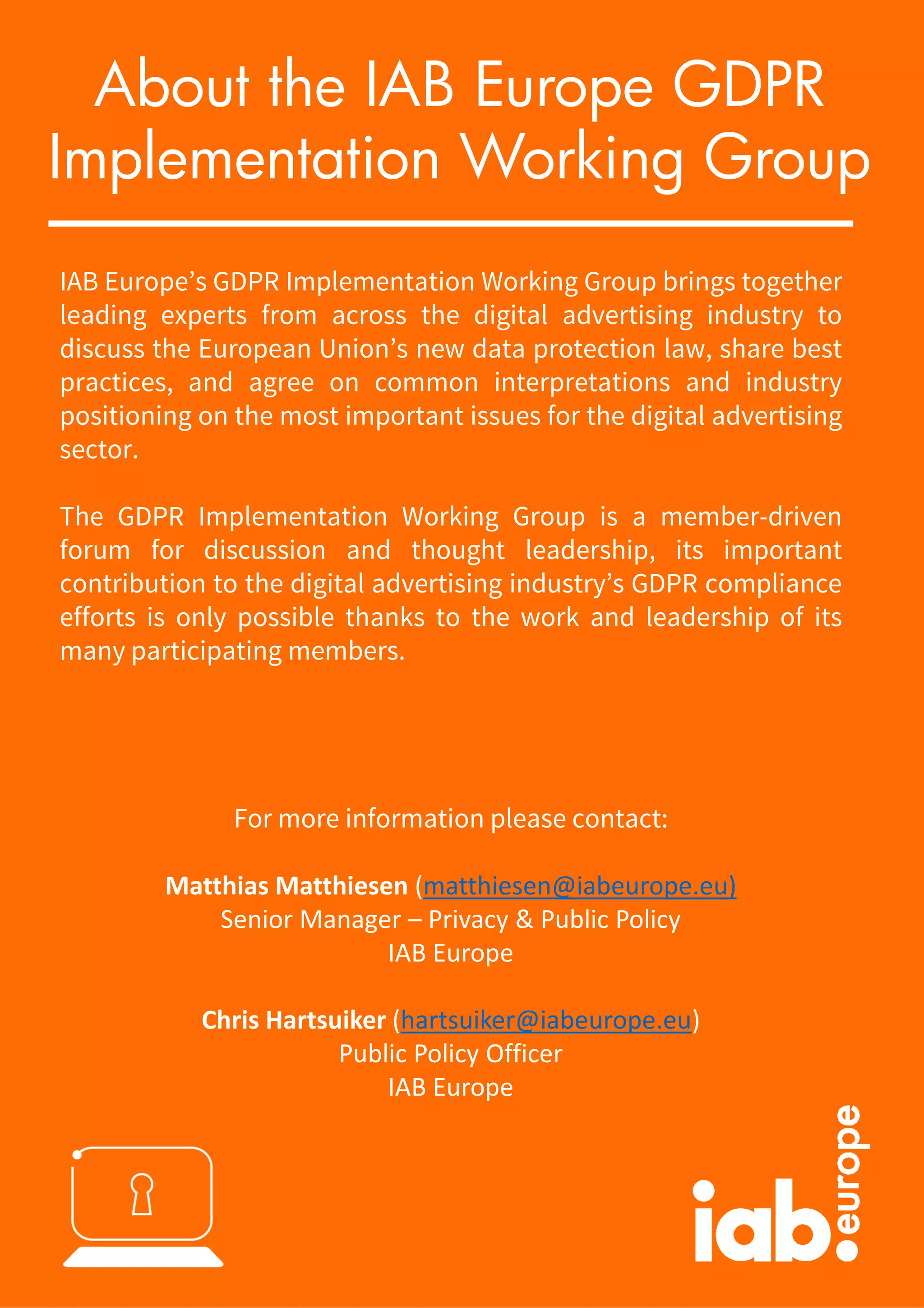 IAB Europe’s GDPR Implementation Working Group brings together
leading experts from across the digital advertising industry to
discuss the European Union’s new data protection law, share best
practices, and agree on common interpretations and industry
positioning on the most important issues for the digital advertising
sector.
The GDPR Implementation Working Group is a member-driven
forum for discussion and thought leadership, its important
contribution to the digital advertising industry’s GDPR compliance
efforts is only possible thanks to the work and leadership of its
many participating members.
For more information please contact:
Matthias Matthiesen (matthiesen@iabeurope.eu)
Senior Manager – Privacy & Public Policy
IAB Europe
Chris Hartsuiker (hartsuiker@iabeurope.eu)
Public Policy Officer
IAB Europe
About the IAB Europe GDPR
Implementation Working Group
 