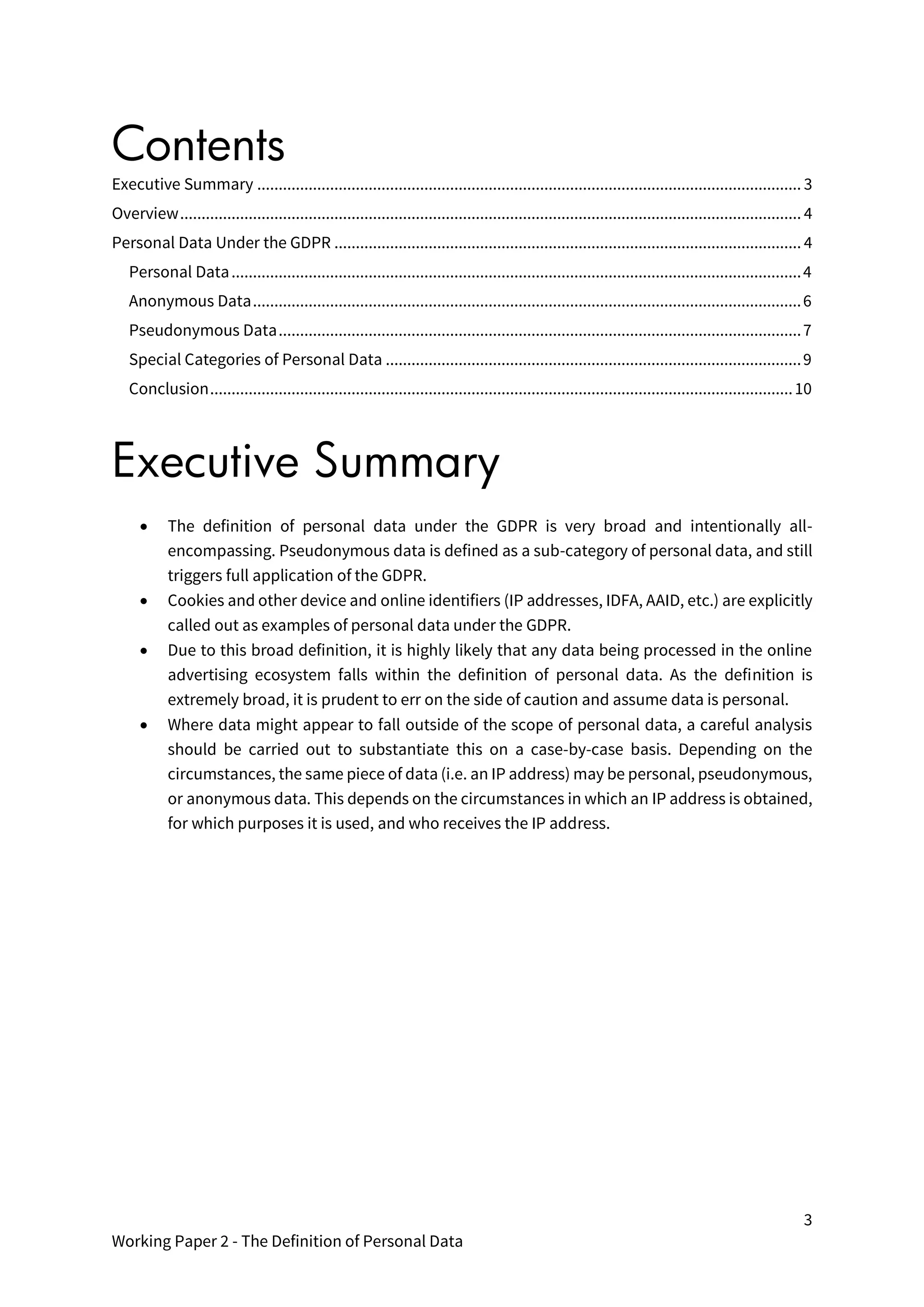 3
Working Paper 2 - The Definition of Personal Data
Contents
Executive Summary ............................................................................................................................... 3
Overview................................................................................................................................................. 4
Personal Data Under the GDPR ............................................................................................................. 4
Personal Data.....................................................................................................................................4
Anonymous Data................................................................................................................................6
Pseudonymous Data..........................................................................................................................7
Special Categories of Personal Data .................................................................................................9
Conclusion........................................................................................................................................10
Executive Summary
• The definition of personal data under the GDPR is very broad and intentionally all-
encompassing. Pseudonymous data is defined as a sub-category of personal data, and still
triggers full application of the GDPR.
• Cookies and other device and online identifiers (IP addresses, IDFA, AAID, etc.) are explicitly
called out as examples of personal data under the GDPR.
• Due to this broad definition, it is highly likely that any data being processed in the online
advertising ecosystem falls within the definition of personal data. As the definition is
extremely broad, it is prudent to err on the side of caution and assume data is personal.
• Where data might appear to fall outside of the scope of personal data, a careful analysis
should be carried out to substantiate this on a case-by-case basis. Depending on the
circumstances, the same piece of data (i.e. an IP address) may be personal, pseudonymous,
or anonymous data. This depends on the circumstances in which an IP address is obtained,
for which purposes it is used, and who receives the IP address.
 