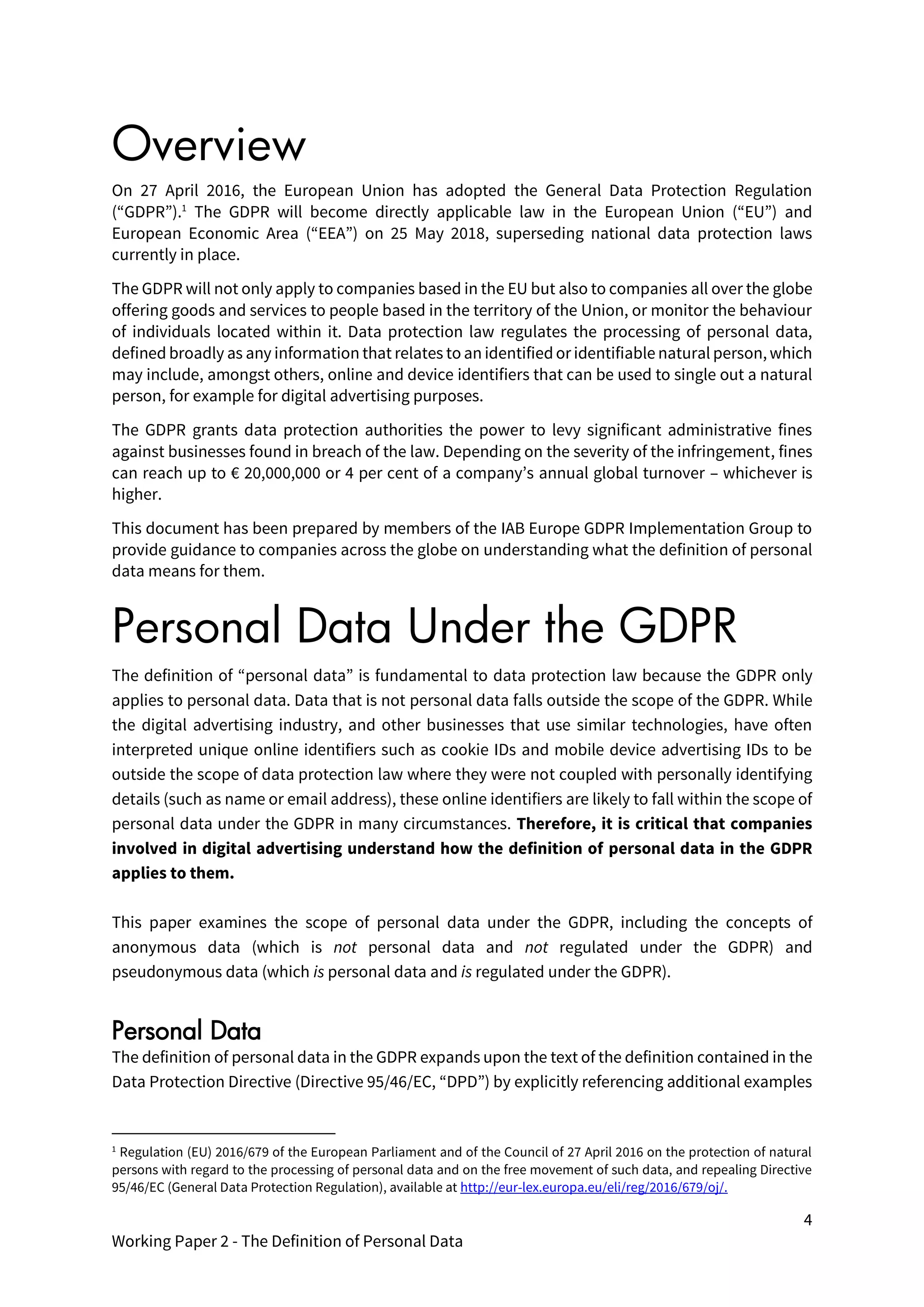 4
Working Paper 2 - The Definition of Personal Data
Overview
On 27 April 2016, the European Union has adopted the General Data Protection Regulation
(“GDPR”).1
The GDPR will become directly applicable law in the European Union (“EU”) and
European Economic Area (“EEA”) on 25 May 2018, superseding national data protection laws
currently in place.
The GDPR will not only apply to companies based in the EU but also to companies all over the globe
offering goods and services to people based in the territory of the Union, or monitor the behaviour
of individuals located within it. Data protection law regulates the processing of personal data,
defined broadly as any information that relates to an identified or identifiable natural person, which
may include, amongst others, online and device identifiers that can be used to single out a natural
person, for example for digital advertising purposes.
The GDPR grants data protection authorities the power to levy significant administrative fines
against businesses found in breach of the law. Depending on the severity of the infringement, fines
can reach up to € 20,000,000 or 4 per cent of a company’s annual global turnover – whichever is
higher.
This document has been prepared by members of the IAB Europe GDPR Implementation Group to
provide guidance to companies across the globe on understanding what the definition of personal
data means for them.
Personal Data Under the GDPR
The definition of “personal data” is fundamental to data protection law because the GDPR only
applies to personal data. Data that is not personal data falls outside the scope of the GDPR. While
the digital advertising industry, and other businesses that use similar technologies, have often
interpreted unique online identifiers such as cookie IDs and mobile device advertising IDs to be
outside the scope of data protection law where they were not coupled with personally identifying
details (such as name or email address), these online identifiers are likely to fall within the scope of
personal data under the GDPR in many circumstances. Therefore, it is critical that companies
involved in digital advertising understand how the definition of personal data in the GDPR
applies to them.
This paper examines the scope of personal data under the GDPR, including the concepts of
anonymous data (which is not personal data and not regulated under the GDPR) and
pseudonymous data (which is personal data and is regulated under the GDPR).
Personal Data
The definition of personal data in the GDPR expands upon the text of the definition contained in the
Data Protection Directive (Directive 95/46/EC, “DPD”) by explicitly referencing additional examples
1
Regulation (EU) 2016/679 of the European Parliament and of the Council of 27 April 2016 on the protection of natural
persons with regard to the processing of personal data and on the free movement of such data, and repealing Directive
95/46/EC (General Data Protection Regulation), available at http://eur-lex.europa.eu/eli/reg/2016/679/oj/.
 