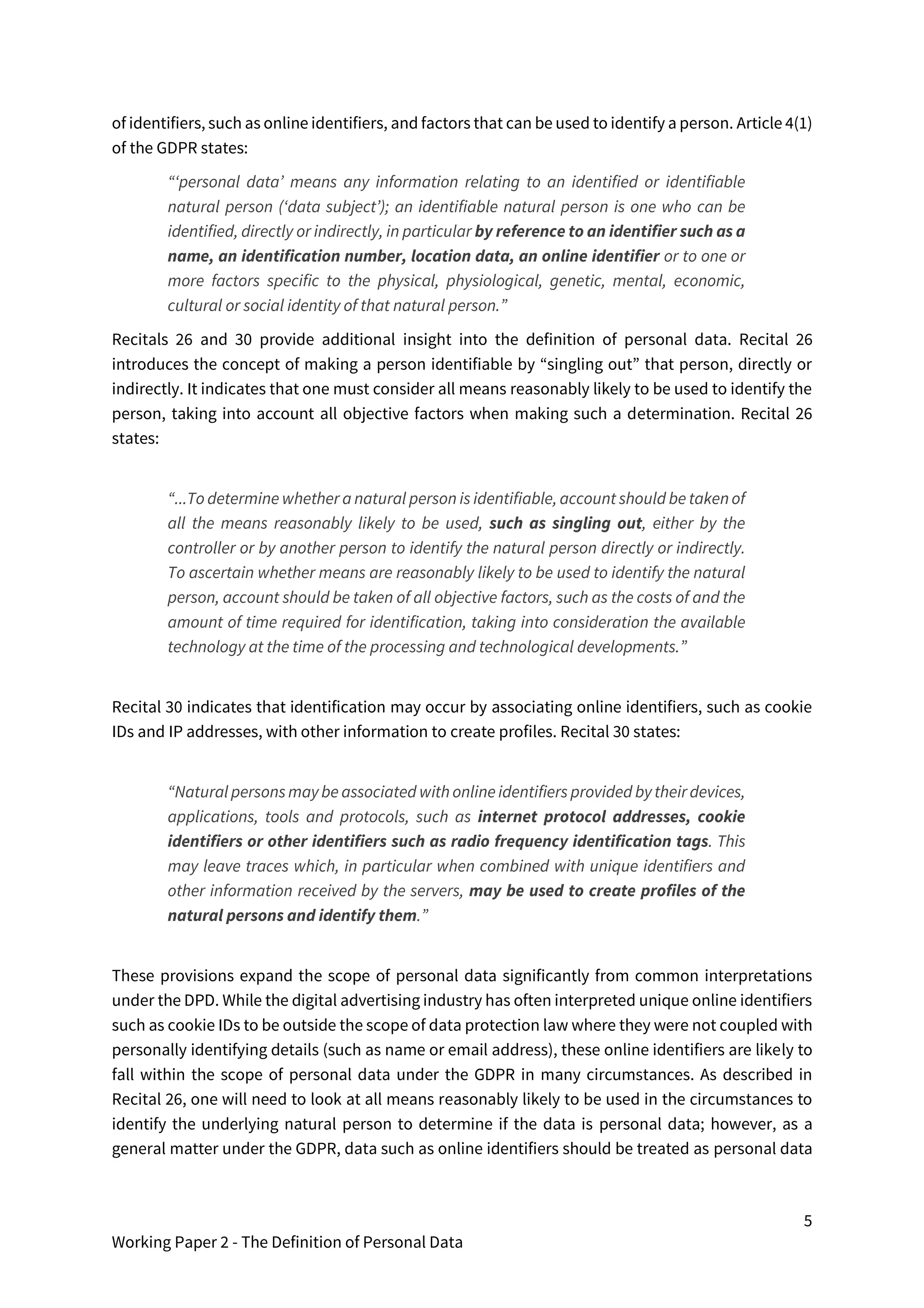 5
Working Paper 2 - The Definition of Personal Data
of identifiers, such as online identifiers, and factors that can be used to identify a person. Article 4(1)
of the GDPR states:
“‘personal data’ means any information relating to an identified or identifiable
natural person (‘data subject’); an identifiable natural person is one who can be
identified, directly or indirectly, in particular by reference to an identifier such as a
name, an identification number, location data, an online identifier or to one or
more factors specific to the physical, physiological, genetic, mental, economic,
cultural or social identity of that natural person.”
Recitals 26 and 30 provide additional insight into the definition of personal data. Recital 26
introduces the concept of making a person identifiable by “singling out” that person, directly or
indirectly. It indicates that one must consider all means reasonably likely to be used to identify the
person, taking into account all objective factors when making such a determination. Recital 26
states:
“...To determine whether a natural person is identifiable, account should be takenof
all the means reasonably likely to be used, such as singling out, either by the
controller or by another person to identify the natural person directly or indirectly.
To ascertain whether means are reasonably likely to be used to identify the natural
person, account should be taken of all objective factors, such as the costs of and the
amount of time required for identification, taking into consideration the available
technology at the time of the processing and technological developments.”
Recital 30 indicates that identification may occur by associating online identifiers, such as cookie
IDs and IP addresses, with other information to create profiles. Recital 30 states:
“Natural persons maybe associated with onlineidentifiers provided bytheirdevices,
applications, tools and protocols, such as internet protocol addresses, cookie
identifiers or other identifiers such as radio frequency identification tags. This
may leave traces which, in particular when combined with unique identifiers and
other information received by the servers, may be used to create profiles of the
natural persons and identify them.”
These provisions expand the scope of personal data significantly from common interpretations
under the DPD. While the digital advertising industry has often interpreted unique online identifiers
such as cookie IDs to be outside the scope of data protection law where they were not coupled with
personally identifying details (such as name or email address), these online identifiers are likely to
fall within the scope of personal data under the GDPR in many circumstances. As described in
Recital 26, one will need to look at all means reasonably likely to be used in the circumstances to
identify the underlying natural person to determine if the data is personal data; however, as a
general matter under the GDPR, data such as online identifiers should be treated as personal data
 
