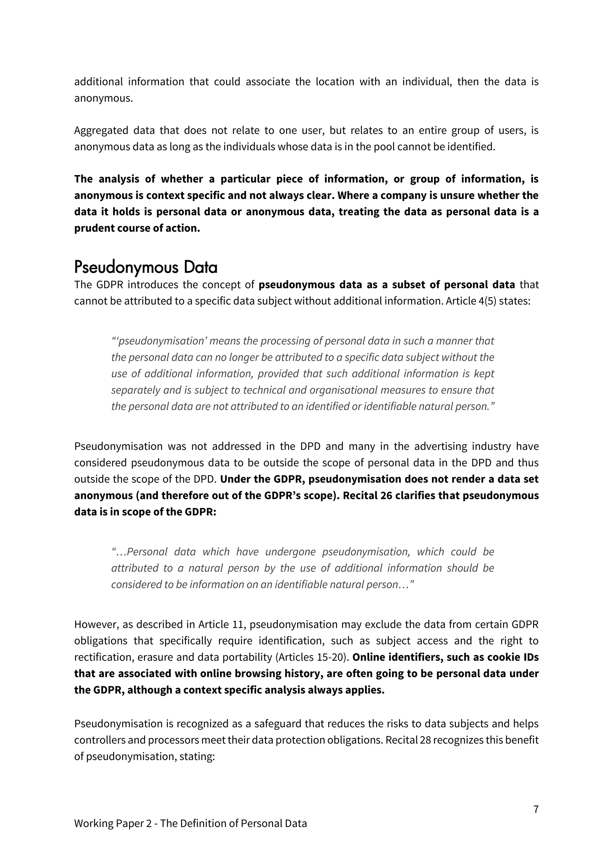 7
Working Paper 2 - The Definition of Personal Data
additional information that could associate the location with an individual, then the data is
anonymous.
Aggregated data that does not relate to one user, but relates to an entire group of users, is
anonymous data as long as the individuals whose data is in the pool cannot be identified.
The analysis of whether a particular piece of information, or group of information, is
anonymous is context specific and not always clear. Where a company is unsure whether the
data it holds is personal data or anonymous data, treating the data as personal data is a
prudent course of action.
Pseudonymous Data
The GDPR introduces the concept of pseudonymous data as a subset of personal data that
cannot be attributed to a specific data subject without additional information. Article 4(5) states:
“‘pseudonymisation’ means the processing of personal data in such a manner that
the personal data can no longer be attributed to a specific data subject without the
use of additional information, provided that such additional information is kept
separately and is subject to technical and organisational measures to ensure that
the personal data are not attributed to an identified or identifiable natural person.”
Pseudonymisation was not addressed in the DPD and many in the advertising industry have
considered pseudonymous data to be outside the scope of personal data in the DPD and thus
outside the scope of the DPD. Under the GDPR, pseudonymisation does not render a data set
anonymous (and therefore out of the GDPR’s scope). Recital 26 clarifies that pseudonymous
data is in scope of the GDPR:
“…Personal data which have undergone pseudonymisation, which could be
attributed to a natural person by the use of additional information should be
considered to be information on an identifiable natural person…”
However, as described in Article 11, pseudonymisation may exclude the data from certain GDPR
obligations that specifically require identification, such as subject access and the right to
rectification, erasure and data portability (Articles 15-20). Online identifiers, such as cookie IDs
that are associated with online browsing history, are often going to be personal data under
the GDPR, although a context specific analysis always applies.
Pseudonymisation is recognized as a safeguard that reduces the risks to data subjects and helps
controllers and processors meet their data protection obligations. Recital 28 recognizes this benefit
of pseudonymisation, stating:
 