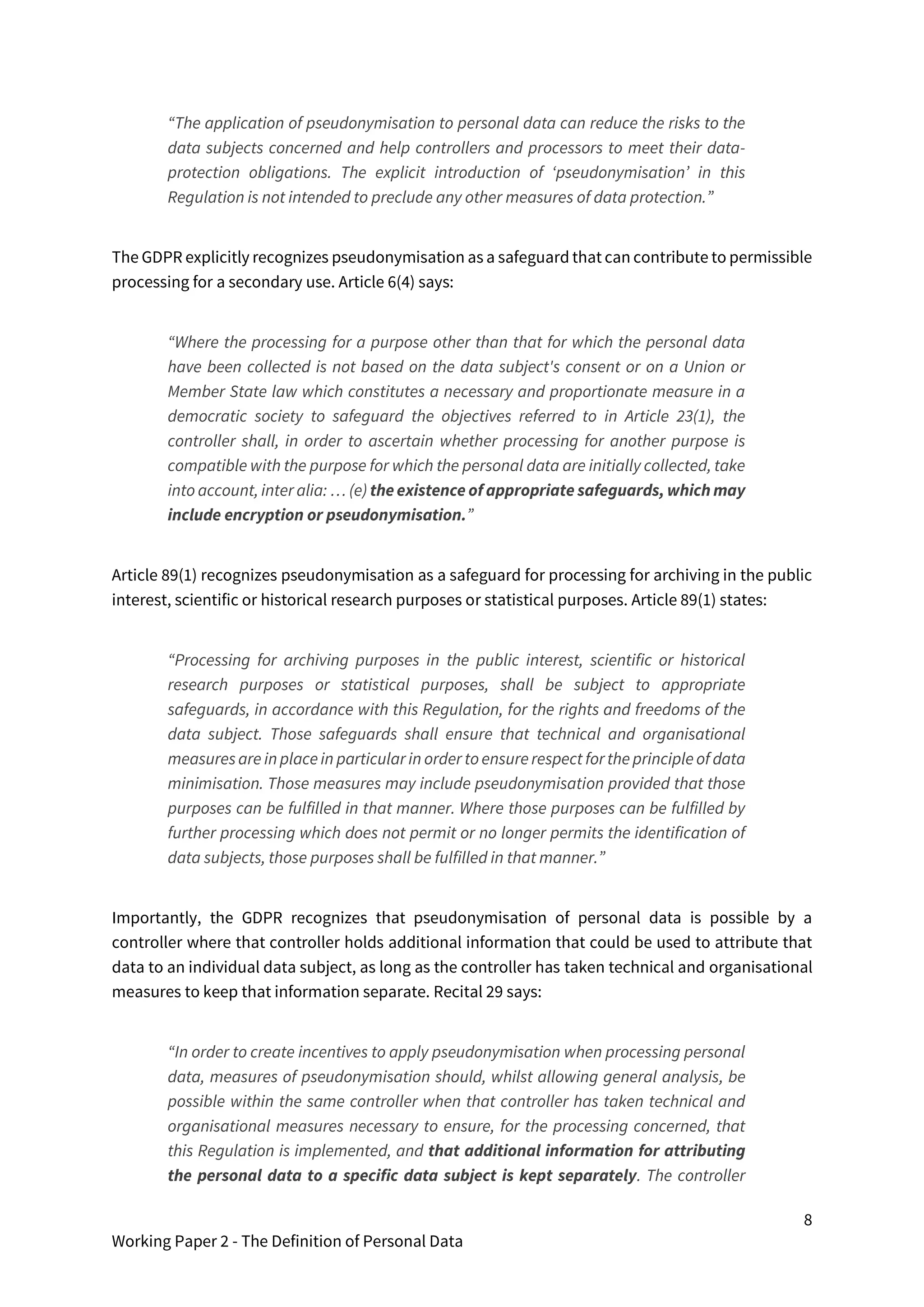8
Working Paper 2 - The Definition of Personal Data
“The application of pseudonymisation to personal data can reduce the risks to the
data subjects concerned and help controllers and processors to meet their data-
protection obligations. The explicit introduction of ‘pseudonymisation’ in this
Regulation is not intended to preclude any other measures of data protection.”
The GDPR explicitly recognizes pseudonymisation as a safeguard that can contribute to permissible
processing for a secondary use. Article 6(4) says:
“Where the processing for a purpose other than that for which the personal data
have been collected is not based on the data subject's consent or on a Union or
Member State law which constitutes a necessary and proportionate measure in a
democratic society to safeguard the objectives referred to in Article 23(1), the
controller shall, in order to ascertain whether processing for another purpose is
compatible with the purpose for which the personal data are initially collected, take
into account, inter alia: … (e) the existence of appropriate safeguards, which may
include encryption or pseudonymisation.”
Article 89(1) recognizes pseudonymisation as a safeguard for processing for archiving in the public
interest, scientific or historical research purposes or statistical purposes. Article 89(1) states:
“Processing for archiving purposes in the public interest, scientific or historical
research purposes or statistical purposes, shall be subject to appropriate
safeguards, in accordance with this Regulation, for the rights and freedoms of the
data subject. Those safeguards shall ensure that technical and organisational
measuresare in placein particular in order toensurerespect fortheprincipleof data
minimisation. Those measures may include pseudonymisation provided that those
purposes can be fulfilled in that manner. Where those purposes can be fulfilled by
further processing which does not permit or no longer permits the identification of
data subjects, those purposes shall be fulfilled in that manner.”
Importantly, the GDPR recognizes that pseudonymisation of personal data is possible by a
controller where that controller holds additional information that could be used to attribute that
data to an individual data subject, as long as the controller has taken technical and organisational
measures to keep that information separate. Recital 29 says:
“In order to create incentives to apply pseudonymisation when processing personal
data, measures of pseudonymisation should, whilst allowing general analysis, be
possible within the same controller when that controller has taken technical and
organisational measures necessary to ensure, for the processing concerned, that
this Regulation is implemented, and that additional information for attributing
the personal data to a specific data subject is kept separately. The controller
 