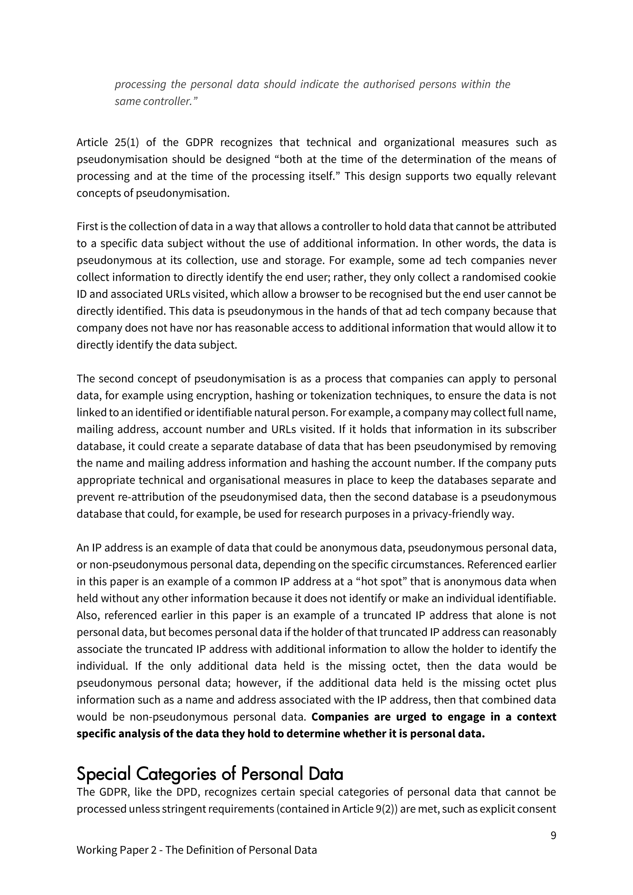 9
Working Paper 2 - The Definition of Personal Data
processing the personal data should indicate the authorised persons within the
same controller.”
Article 25(1) of the GDPR recognizes that technical and organizational measures such as
pseudonymisation should be designed “both at the time of the determination of the means of
processing and at the time of the processing itself.” This design supports two equally relevant
concepts of pseudonymisation.
First is the collection of data in a way that allows a controller to hold data that cannot be attributed
to a specific data subject without the use of additional information. In other words, the data is
pseudonymous at its collection, use and storage. For example, some ad tech companies never
collect information to directly identify the end user; rather, they only collect a randomised cookie
ID and associated URLs visited, which allow a browser to be recognised but the end user cannot be
directly identified. This data is pseudonymous in the hands of that ad tech company because that
company does not have nor has reasonable access to additional information that would allow it to
directly identify the data subject.
The second concept of pseudonymisation is as a process that companies can apply to personal
data, for example using encryption, hashing or tokenization techniques, to ensure the data is not
linked to an identified or identifiable natural person. For example, a company may collect full name,
mailing address, account number and URLs visited. If it holds that information in its subscriber
database, it could create a separate database of data that has been pseudonymised by removing
the name and mailing address information and hashing the account number. If the company puts
appropriate technical and organisational measures in place to keep the databases separate and
prevent re-attribution of the pseudonymised data, then the second database is a pseudonymous
database that could, for example, be used for research purposes in a privacy-friendly way.
An IP address is an example of data that could be anonymous data, pseudonymous personal data,
or non-pseudonymous personal data, depending on the specific circumstances. Referenced earlier
in this paper is an example of a common IP address at a “hot spot” that is anonymous data when
held without any other information because it does not identify or make an individual identifiable.
Also, referenced earlier in this paper is an example of a truncated IP address that alone is not
personal data, but becomes personal data if the holder of that truncated IP address can reasonably
associate the truncated IP address with additional information to allow the holder to identify the
individual. If the only additional data held is the missing octet, then the data would be
pseudonymous personal data; however, if the additional data held is the missing octet plus
information such as a name and address associated with the IP address, then that combined data
would be non-pseudonymous personal data. Companies are urged to engage in a context
specific analysis of the data they hold to determine whether it is personal data.
Special Categories of Personal Data
The GDPR, like the DPD, recognizes certain special categories of personal data that cannot be
processed unless stringent requirements (contained in Article 9(2)) are met, such as explicit consent
 