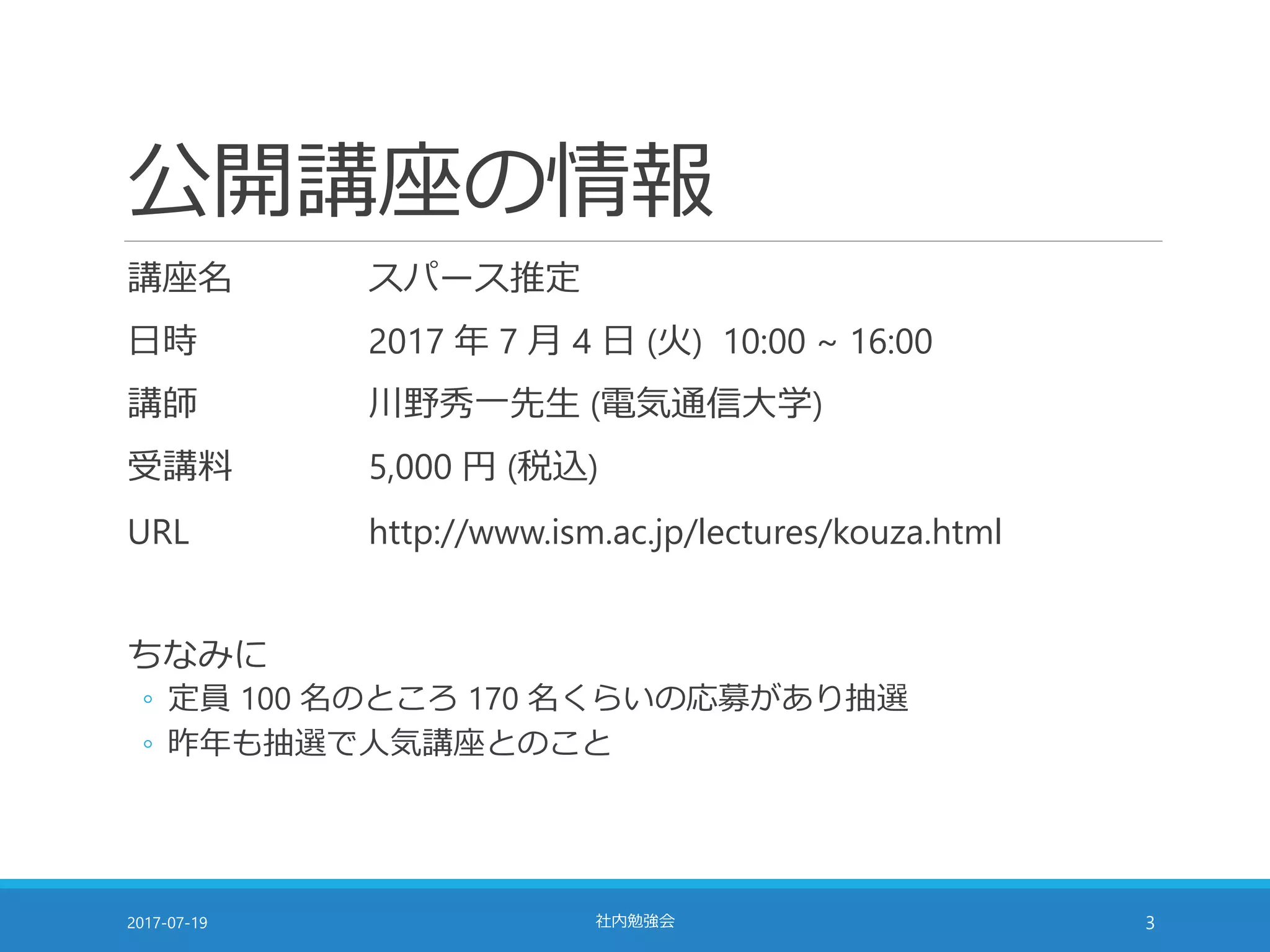 公開講座の情報
講座名 スパース推定
日時 2017 年 7 月 4 日 (火) 10:00 ~ 16:00
講師 川野秀一先生 (電気通信大学)
受講料 5,000 円 (税込)
URL http://www.ism.ac.jp/lectures/kouza.html
ちなみに
◦ 定員 100 名のところ 170 名くらいの応募があり抽選
◦ 昨年も抽選で人気講座とのこと
2017-07-19 社内勉強会 3
 