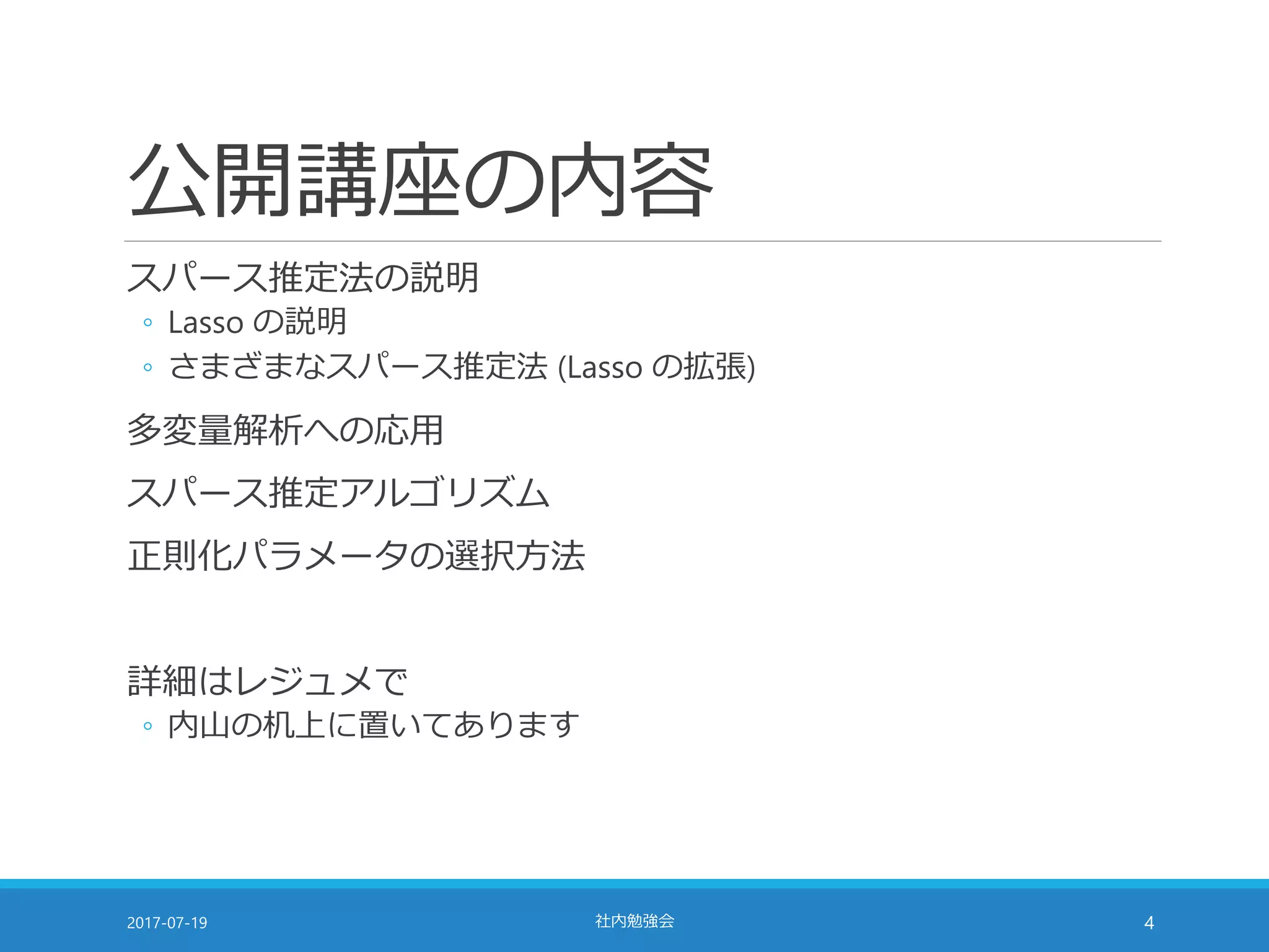 公開講座の内容
スパース推定法の説明
◦ Lasso の説明
◦ さまざまなスパース推定法 (Lasso の拡張)
多変量解析への応用
スパース推定アルゴリズム
正則化パラメータの選択方法
詳細はレジュメで
◦ 内山の机上に置いてあります
2017-07-19 社内勉強会 4
 