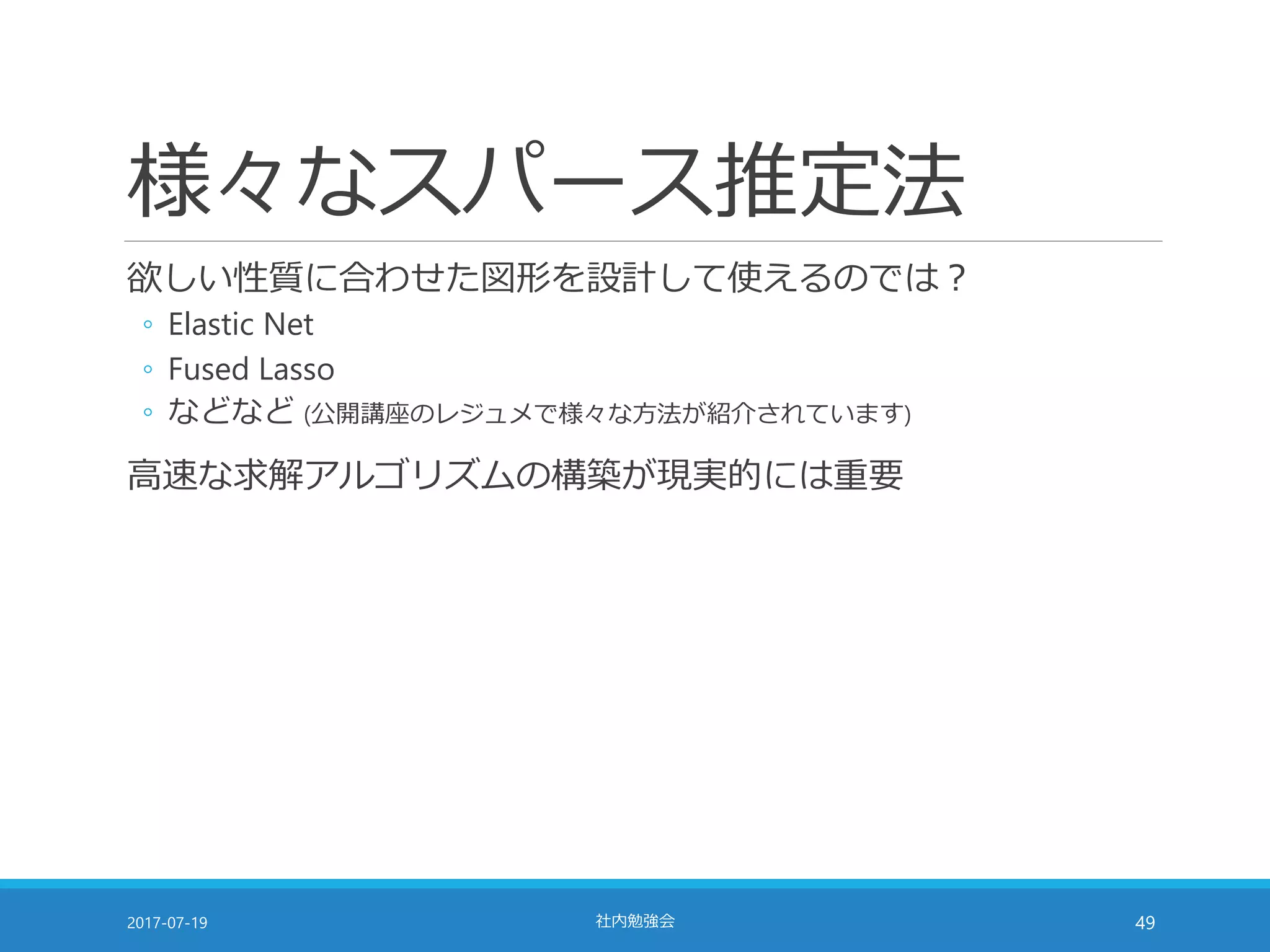様々なスパース推定法
欲しい性質に合わせた図形を設計して使えるのでは？
◦ Elastic Net
◦ Fused Lasso
◦ などなど (公開講座のレジュメで様々な方法が紹介されています)
高速な求解アルゴリズムの構築が現実的には重要
2017-07-19 社内勉強会 49
 