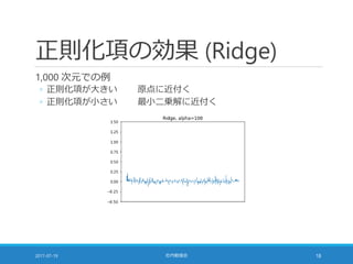 正則化項の効果 (Ridge)
1,000 次元での例
◦ 正則化項が大きい 原点に近付く
◦ 正則化項が小さい 最小二乗解に近付く
2017-07-19 社内勉強会 18
 