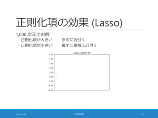 正則化項の効果 (Lasso)
1,000 次元での例
◦ 正則化項が大きい 原点に近付く
◦ 正則化項が小さい 最小二乗解に近付く
2017-07-19 社内勉強会 21
 
