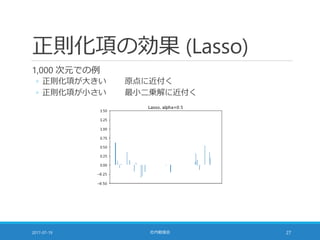 正則化項の効果 (Lasso)
1,000 次元での例
◦ 正則化項が大きい 原点に近付く
◦ 正則化項が小さい 最小二乗解に近付く
2017-07-19 社内勉強会 27
 