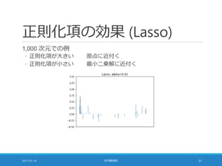 正則化項の効果 (Lasso)
1,000 次元での例
◦ 正則化項が大きい 原点に近付く
◦ 正則化項が小さい 最小二乗解に近付く
2017-07-19 社内勉強会 31
 