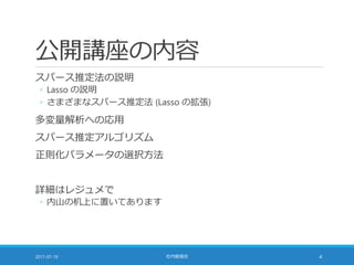 公開講座の内容
スパース推定法の説明
◦ Lasso の説明
◦ さまざまなスパース推定法 (Lasso の拡張)
多変量解析への応用
スパース推定アルゴリズム
正則化パラメータの選択方法
詳細はレジュメで
◦ 内山の机上に置いてあります
2017-07-19 社内勉強会 4
 