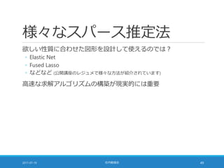 様々なスパース推定法
欲しい性質に合わせた図形を設計して使えるのでは？
◦ Elastic Net
◦ Fused Lasso
◦ などなど (公開講座のレジュメで様々な方法が紹介されています)
高速な求解アルゴリズムの構築が現実的には重要
2017-07-19 社内勉強会 49
 