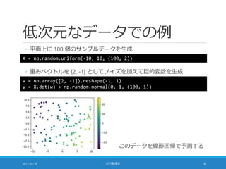 低次元なデータでの例
◦ 平面上に 100 個のサンプルデータを生成
2017-07-19 社内勉強会 6
X = np.random.uniform(-10, 10, (100, 2))
◦ 重みベクトルを [2, -1] としてノイズを加えて目的変数を生成
w = np.array([2, -1]).reshape(-1, 1)
y = X.dot(w) + np.random.normal(0, 1, (100, 1))
このデータを線形回帰で予測する
 