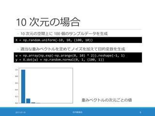10 次元の場合
◦ 10 次元の空間上に 100 個のサンプルデータを生成
2017-07-19 社内勉強会 9
X = np.random.uniform(-10, 10, (100, 10))
◦ 適当な重みベクトルを定めてノイズを加えて目的変数を生成
w = np.array(np.exp(-np.arange(0, 10) * 2)).reshape(-1, 1)
y = X.dot(w) + np.random.normal(0, 1, (100, 1))
重みベクトルの次元ごとの値
 