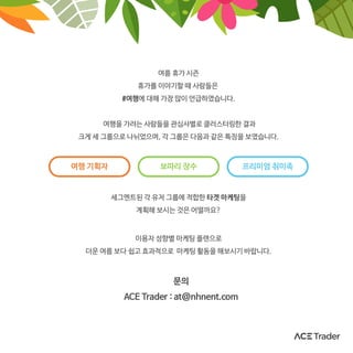 여름 휴가 시즌
휴가를 이야기할 때 사람들은
#여행에 대해 가장 많이 언급하였습니다.
여행을 가려는 사람들을 관심사별로 클러스터링한 결과
크게 세 그룹으로 나뉘었으며, 각 그룹은 다음과 같은 특징을 보였습니다.
이용자 성향별 마케팅 플랜으로
더운 여름 보다 쉽고 효과적으로 마케팅 활동을 해보시기 바랍니다.
세그멘트된 각 유저 그룹에 적합한 타겟 마케팅을
계획해 보시는 것은 어떨까요?
문의
ACE Trader : at@nhnent.com
여행 기획자 보따리 장수 프리미엄 취미족
 