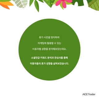 휴가 시즌을 맞이하여
마케팅에 활용할 수 있는
이용자별 성향을 분석해보았는데요,
소셜언급 키워드 분석과 관심사를 통해
이용자들의 휴가 성향을 살펴보았습니다.
 