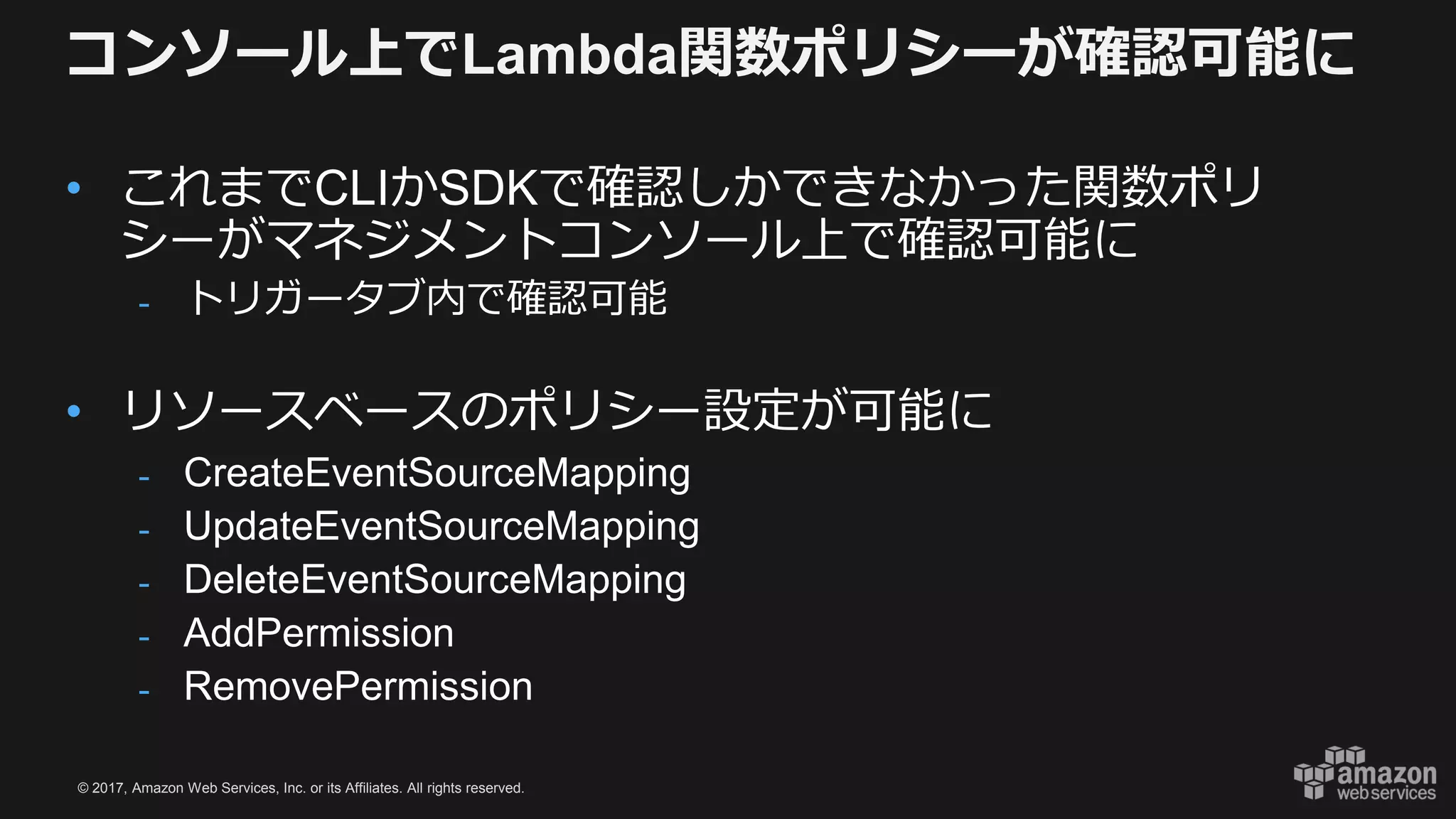 © 2017, Amazon Web Services, Inc. or its Affiliates. All rights reserved.
コンソール上でLambda関数ポリシーが確認可能に
• これまでCLIかSDKで確認しかできなかった関数ポリ
シーがマネジメントコンソール上で確認可能に
- トリガータブ内で確認可能
• リソースベースのポリシー設定が可能に
- CreateEventSourceMapping
- UpdateEventSourceMapping
- DeleteEventSourceMapping
- AddPermission
- RemovePermission
 
