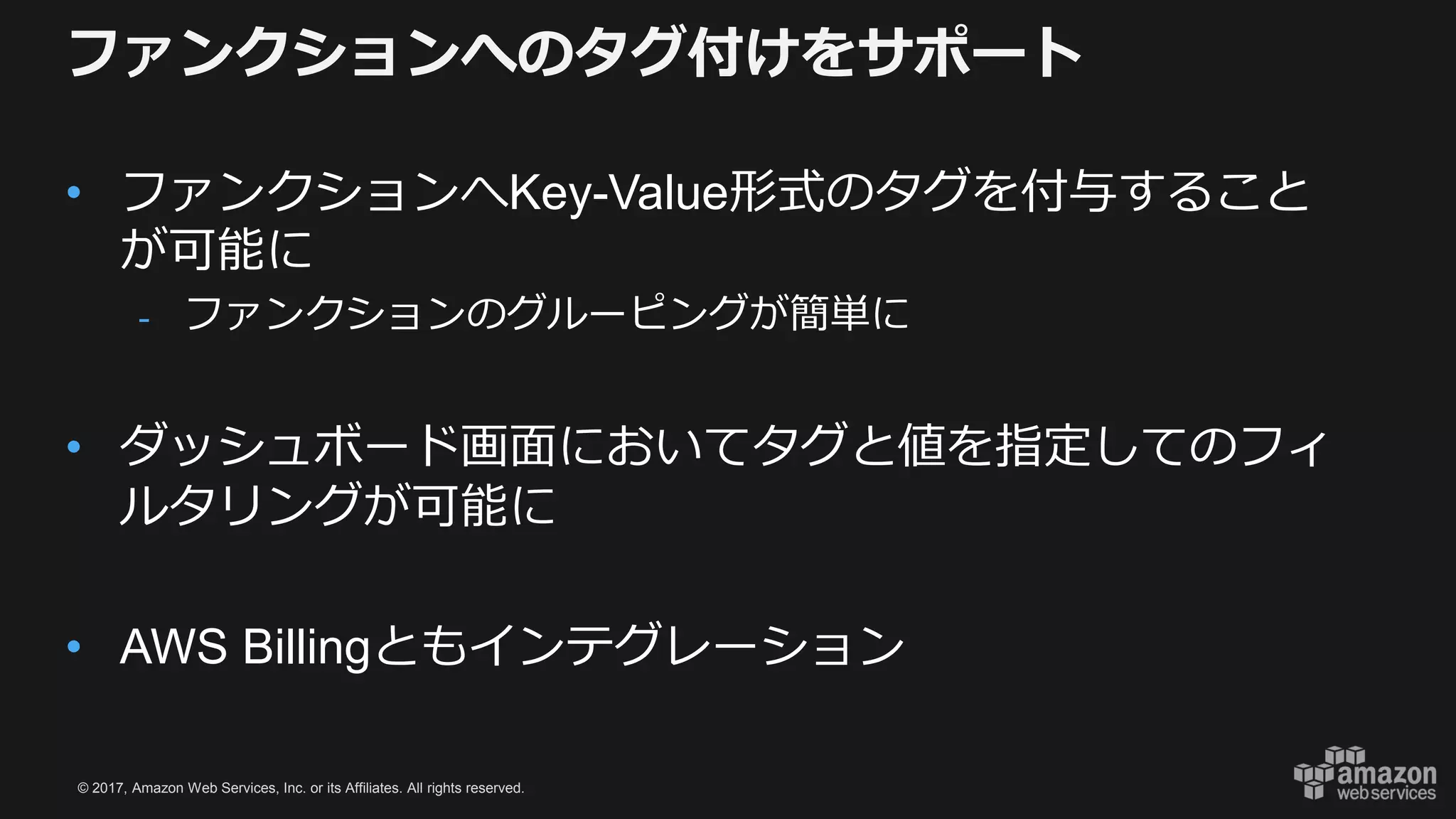 © 2017, Amazon Web Services, Inc. or its Affiliates. All rights reserved.
ファンクションへのタグ付けをサポート
• ファンクションへKey-Value形式のタグを付与すること
が可能に
- ファンクションのグルーピングが簡単に
• ダッシュボード画面においてタグと値を指定してのフィ
ルタリングが可能に
• AWS Billingともインテグレーション
 