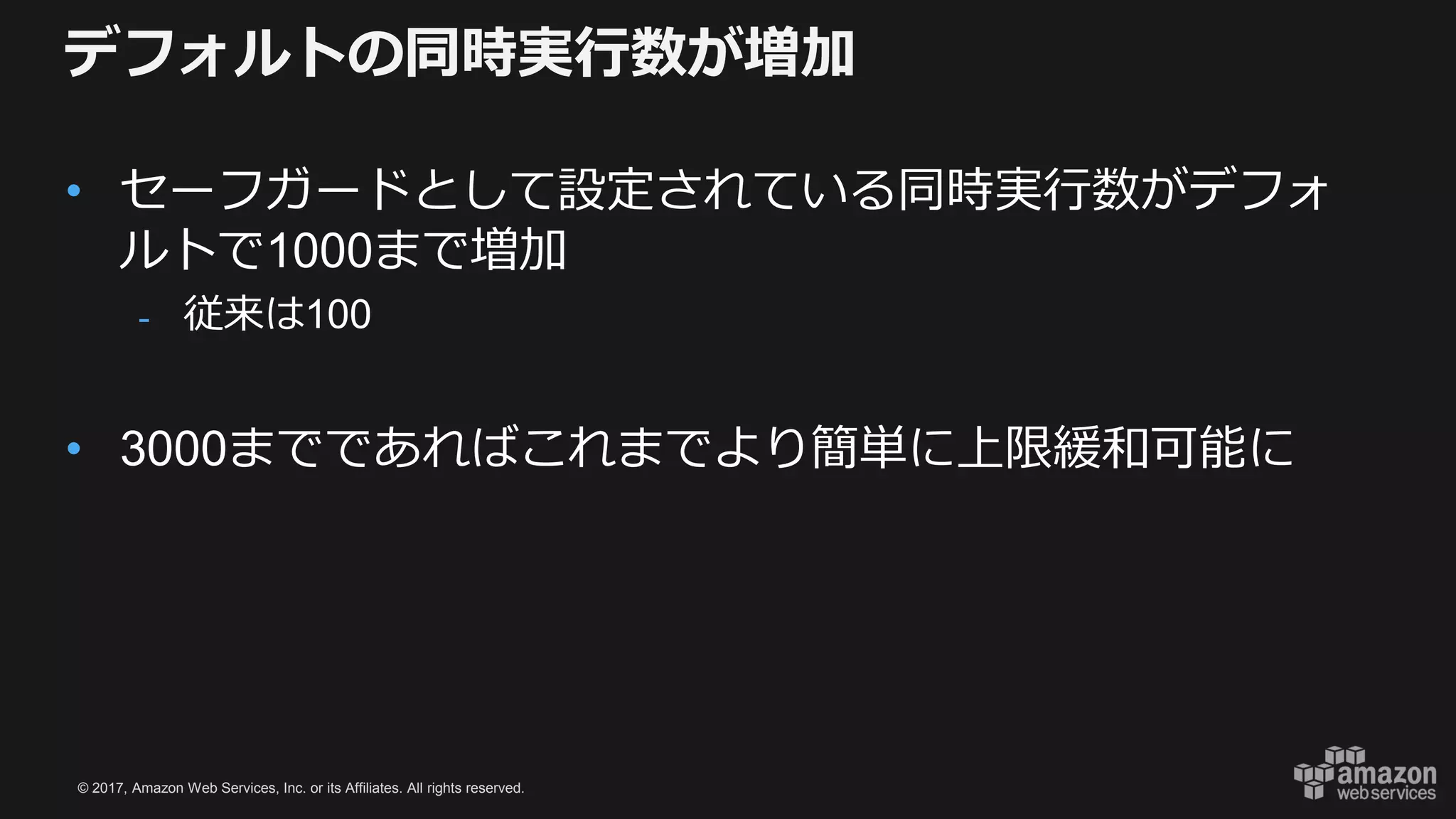 © 2017, Amazon Web Services, Inc. or its Affiliates. All rights reserved.
デフォルトの同時実行数が増加
• セーフガードとして設定されている同時実行数がデフォ
ルトで1000まで増加
- 従来は100
• 3000までであればこれまでより簡単に上限緩和可能に
 
