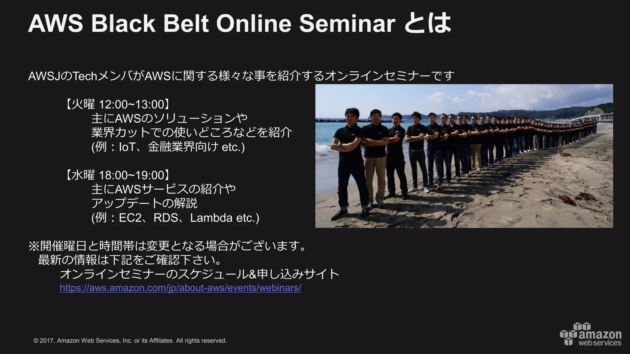© 2017, Amazon Web Services, Inc. or its Affiliates. All rights reserved.
AWS Black Belt Online Seminar とは
AWSJのTechメンバがAWSに関する様々な事を紹介するオンラインセミナーです
【火曜 12:00~13:00】
主にAWSのソリューションや
業界カットでの使いどころなどを紹介
(例：IoT、金融業界向け etc.)
【水曜 18:00~19:00】
主にAWSサービスの紹介や
アップデートの解説
(例：EC2、RDS、Lambda etc.)
※開催曜日と時間帯は変更となる場合がございます。
最新の情報は下記をご確認下さい。
オンラインセミナーのスケジュール&申し込みサイト
https://aws.amazon.com/jp/about-aws/events/webinars/
 