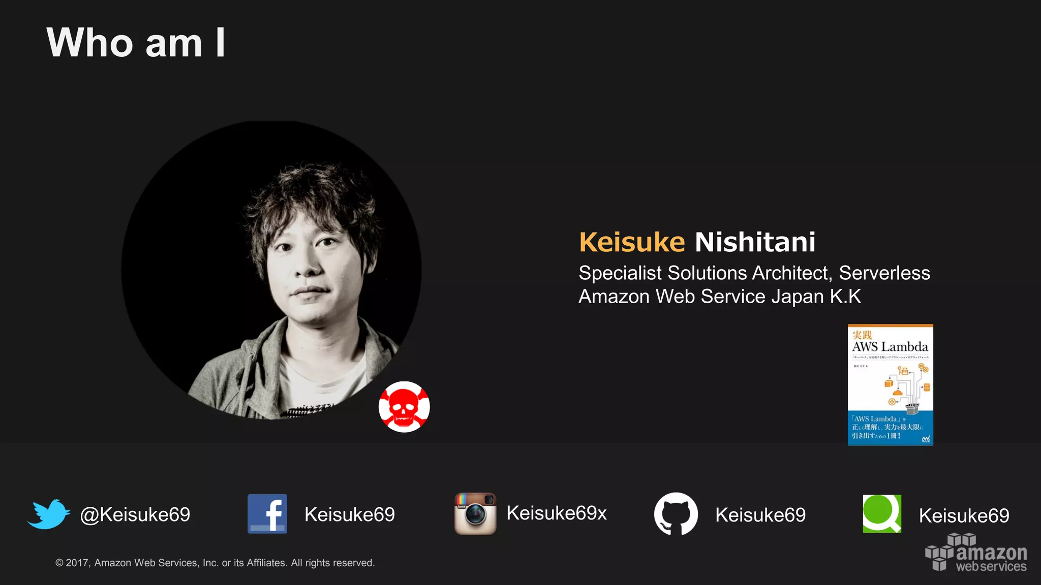 © 2017, Amazon Web Services, Inc. or its Affiliates. All rights reserved.
Who am I
Keisuke Nishitani
Specialist Solutions Architect, Serverless
Amazon Web Service Japan K.K
@Keisuke69 Keisuke69 Keisuke69 Keisuke69Keisuke69x
 