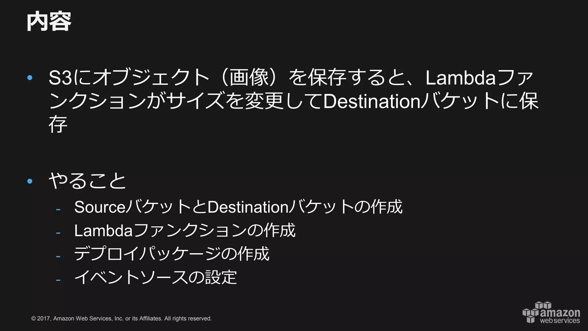 © 2017, Amazon Web Services, Inc. or its Affiliates. All rights reserved.
内容
• S3にオブジェクト（画像）を保存すると、Lambdaファ
ンクションがサイズを変更してDestinationバケットに保
存
• やること
- SourceバケットとDestinationバケットの作成
- Lambdaファンクションの作成
- デプロイパッケージの作成
- イベントソースの設定
 