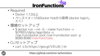 • Required
• Docker 1.12以上
• ベースイメージはDocker Hubから取得 (docker loginし
とく)
• 環境セットアップ
• $ docker run --rm -it --name functions -v
${PWD}/data:/app/data -v
/var/run/docker.sock:/var/run/docker.sock -p
8080:8080 iron/functions
• CLIセットアップ
• curl -LSs https://goo.gl/VZrL8t | sh
https://github.com/iron-io/functions
 