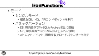 • モード
• シングルモード
• 組込みDB、MQ、APIエンドポイントを利用
• スタックバージョン
• DB: 環境変数でMySQLかPostgreSQLに接続
• MQ: 環境変数でRedisかIronMQ(SaaS)に接続
• APIエンドポイント: 環境変数でロードバランサーを指定
https://github.com/iron-io/functions
 