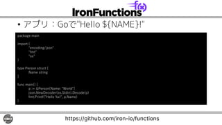 • アプリ：Goで"Hello ${NAME}!"
package main
import (
"encoding/json”
"fmt”
"os”
)
type Person struct {
Name string
}
func main() {
p := &Person{Name: "World"}
json.NewDecoder(os.Stdin).Decode(p)
fmt.Printf("Hello %v!", p.Name)
}
https://github.com/iron-io/functions
 