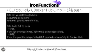 • CLIでbuildしてDocker Hubにイメージをpush
$ fn init yoshidashingo/hello
assuming go runtime
runtime: gofunc.yaml created.
$ fn build && fn push
（中略）
Function yoshidashingo/hello:0.0.1 built successfully.
（中略）
Function yoshidashingo/hello:0.0.1 pushed successfully to Docker Hub.
https://github.com/iron-io/functions
 