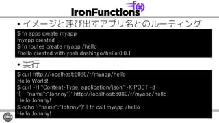 • イメージと呼び出すアプリ名とのルーティング
• 実行
$ fn apps create myapp
myapp created
$ fn routes create myapp /hello
/hello created with yoshidashingo/hello:0.0.1
$ curl http://localhost:8080/r/myapp/hello
Hello World!
$ curl -H "Content-Type: application/json" -X POST -d
'{ "name":"Johnny"}' http://localhost:8080/r/myapp/hello
Hello Johnny!
$ echo '{"name":"Johnny"}' | fn call myapp /hello
Hello Johnny!
 