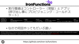 • 実行環境はコントローラー（常駐）とアプリ
(呼び出し事にプロビジョニング：コールドス
タート)
• なので何回やってもだいぶ遅い
INFO[1709] action="server.handleRunnerRequest)-fm" app=myapp call_id=4fb34dd7-671f-5e57-b4a1-e39ec663e156 image="
yoshidashingo/hello:0.0.1" name="run.exec_time" route="/hello" type=time value=1.110867215s
https://github.com/iron-io/functions
$ docker ps
CONTAINER ID IMAGE COMMAND CREATED STATUS PORTS NAMES
2ca07a04bc5d yoshidashingo/hello:0.0.1 "./func" 1 second ago Up Less than a second task-xxxx
60c04e456bd1 iron/functions "/usr/local/bin/en..." 56 seconds ago Up 55 seconds 2375/tcp, 0.0.0.0:8080->8080/tcp functions
 