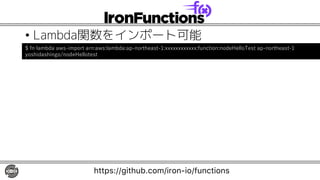• Lambda関数をインポート可能
https://github.com/iron-io/functions
$ fn lambda aws-import arn:aws:lambda:ap-northeast-1:xxxxxxxxxxxx:function:nodeHelloTest ap-northeast-1
yoshidashingo/nodeHellotest
 