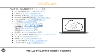LocalStack
• AWSをローカル環境でエミュレートする
• API Gateway at http://localhost:4567
• Kinesis at http://localhost:4568
• DynamoDB at http://localhost:4569
• DynamoDB Streams at http://localhost:4570
• Elasticsearch at http://localhost:4571
• S3 at http://localhost:4572
• Firehose at http://localhost:4573
• Lambda at http://localhost:4574
• SNS at http://localhost:4575
• SQS at http://localhost:4576
• Redshift at http://localhost:4577
• ES (Elasticsearch Service) at http://localhost:4578
• SES at http://localhost:4579
• Route53 at http://localhost:4580
• CloudFormation at http://localhost:4581
• CloudWatch at http://localhost:4582
https://github.com/localstack/localstack
 