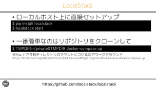 LocalStack
• ローカルホスト上に直接セットアップ
• 一番簡単なのはリポジトリをクローンして
※Mac上で共有ディレクトリのマウントにコケるのでワークアラウンド
https://bitbucket.org/atlassian/localstack/issues/40/getting-mounts-failed-on-docker-compose-up
https://github.com/localstack/localstack
$ pip install localstack
$ localstack start
$ TMPDIR=/private$TMPDIR docker-compose up
 