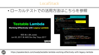 LocalStack
• ローカルテストでの活用方法はこちらを参照
https://speakerdeck.com/twada/testable-lambda-working-effectively-with-legacy-lambda
Testable Lambda
Working Effectively with Legacy Lambda
和田 卓人 (@t_wada)
Jun 02, 2017 @ AWS Dev Day Tokyo 2017
]ihmn [mm_ln 9 l_kocl_ $[mm_ln$&8
]ihmn `m 9 l_kocl_ $`m$&8
]ihmn j[nb 9 l_kocl_ $j[nb$&8
]ihmn =RN 9 l_kocl_ $[qm*m^e$&8
]ihmn m0 9 h_q =RN+N0 u
m0Bil]_K[nbNnsf_7 nlo_)
fiaa_l7 ]ihmif_)
_h^jichn7 h_q =RN+Ah^jichn $bnnj7,,fi][fbimn7124/$&
w&8
^_m]lc_ $fi][fmn[]e f_[lhcha$) & 9: u
_`il_ & 9: u
l_nolh m0+]l_[n_>o]e_n u>o]e_n7 $n_mn*o]e_n$w&+jligcm_ &+nb_h & 9: u
l_nolh m0+jon d_]n u
>o]e_n7 $n_mn*o]e_n$) F_s7 $OLYG C +jha$) ?ihn_hnOsj_7 $cg[a_,jha$)
>i^s7 `m+l_[^Bcf_Nsh] j[nb+dich YY^clh[g_) $++$) $`crnol_m$) $OLYG C +jha$&&
w&+jligcm_ &8
w&8
w&8
cn $m0+a_n d_]n$) & 9: u
l_nolh m0+a_n d_]n u>o]e_n7 $n_mn*o]e_n$) F_s7 $OLYG C +jha$w&+jligcm_ &+nb_h l_m& 9: u
[mm_ln l_m&8
w&8
w&8
w&8
3 -
e
SU i :
MaU
]ihmn [mm_ln 9 l_kocl_ $[mm_ln$&8
]ihmn =RN 9 l_kocl_ $[qm*m^e$&8
]ihmn m0 9 h_q =RN+N0 um0Bil]_K[nbNnsf_7 nlo_) _h^jichn7 h_q =RN+Ah^jichn $bnnj7,,fi][fbimn7124/$&w&8
]ihmn ih d_]n?l_[n_^ 9 l_kocl_ $++,ih*id_]n*]l_[n_^$&8
^_m]lc_ $fi][fmn[]e [m_^ n_mn mocn_ `il b[jjs j[nb ][m_m$) & 9: u
f_n hiq) _p_hn8
_`il_A[]b & 9: u
hiq 9 h_q @[n_ &+a_nOcg_ &8
_p_hn 9 u
M_]il^m7 U
u m07 u o]e_n7 u h[g_7 n_mn*o]e_n*"uhiqw w) id_]n7 u e_s7 OLYG C Y"uhiqw+jha w w w
W
w8
l_nolh m0+]l_[n_>o]e_n u>o]e_n7 n_mn*o]e_n*"uhiqw w&+jligcm_ &
+nb_h & 9: m0+]l_[n_>o]e_n u>o]e_n7 n_mn*o]e_n*"uhiqwl_mct_^ w&+jligcm_ &&
+nb_h & 9: m0+jon d_]n u
>o]e_n7 n_mn*o]e_n*"uhiqw ) F_s7 OLYG C Y"uhiqw+jha ) ?ihn_hnOsj_7 $cg[a_,jha$)
>i^s7 `m+l_[^Bcf_Nsh] j[nb+dich YY^clh[g_) $++$) $`crnol_m$) $OLYG C +jha$&&
w&+jligcm_ &&8
w&8
cn $ih d_]n?l_[n_^ ][ff[]e$) & 9: u
l_nolh h_q Kligcm_ l_mifp_) l_d_]n& 9: u
]ihmn ][ff[]e 9 _ll) g_mm[a_& 9: _ll ; l_d_]n _ll& 7 l_mifp_ g_mm[a_&8
ih d_]n?l_[n_^ um0) _p_hn) ][ff[]ew&8
w&+nb_h g_mm[a_& 9: u
[mm_ln ,Xg_mm[a_,+n_mn g_mm[a_&&8
w&8
w&8
接合部を活用してテストを書く
 