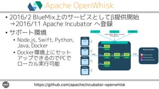 Apache OpenWhisk
• 2016/2 BlueMix上のサービスとしてβ提供開始
→2016/11 Apache Incubator へ登録
• サポート環境
• Node.js, Swift, Python,
Java, Docker
• Docker環境上にセット
アップできるのでPCで
ローカル実行可能
https://github.com/apache/incubator-openwhisk
 