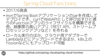 Spring Cloud Functions
• 2017/6発表
• mvnでSpring Bootアプリケーションのjarを作成して
デプロイでき、curlでWebAPIとして呼び出すひと通
りのFunctionアプリのライフサイクルを構築できる
他、抽象度の高いアプリ（REST API、ストリームプ
ロセッシングアプリなど）を作れる
• ローカル実行のほか、クラウド用アダプターで
Lambdaなどにアップロードできるほか、k8s上の
fissionなどにもアップロード可能
https://github.com/spring-cloud/spring-cloud-function
 